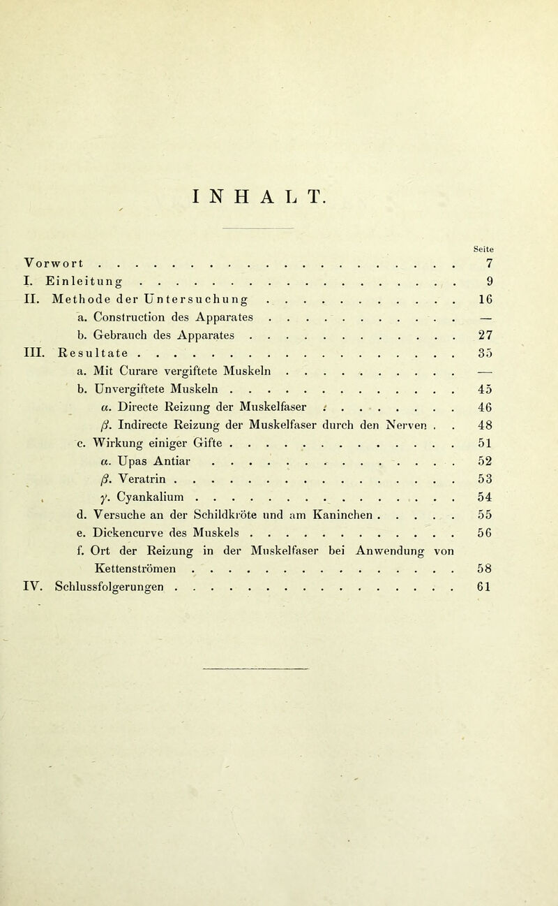 INHALT. Seite Vorwort 7 I. Einleitung 9 II. Methode der Untersuchung 16 a. Construction des Apparates — b. Gebrauch des Apparates 27 III. Resultate 35 a. Mit Curare vergiftete Muskeln b. Unvergiftete Muskeln 45 «. Directe Reizung der Muskelfaser : 46 ß. Indirecte Reizung der Muskelfaser durch den Nerven . . 48 c. Wirkung einiger Gifte 51 a. Upas Antiar 52 ß. Veratrin 53 y. Cyankalium 54 d. Versuche an der Schildkröte und am Kaninchen 55 e. Dickencurve des Muskels 56 f. Ort der Reizung in der Muskelfaser bei Anwendung von Kettenströmen 58 IV. Schlussfolgerungen 61