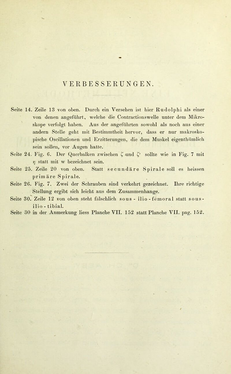 VERBESSERUNGEN. Seite 14. Zeile 13 von oben. Durch ein Versehen ist hier Rudolphi als einer von denen angeführt, welche die Contractionswelle unter dem Mikro- skope verfolgt haben. Aus der angeführten sowohl als noch aus einer andern Stelle geht mit Bestimmtheit hervor, dass er nur makrosko- pische Oscillationen und Erzitterungen, die dem Muskel eigenthümlich sein sollen, vor Augen hatte. Seite 24. Fig. 6. Der Querbalken zwischen £ und £' sollte wie in Fig. 7 mit ij statt mit w bezeichnet sein. Seite 25. Zeile 20 von oben. Statt secundäre Spirale soll es heissen prim äre Spirale. Seite 26. Fig. 7. Zwei der Schrauben sind verkehrt gezeichnet. Ihre richtige Stellung ergibt sich leicht aus dem Zusammenhänge. Seite 30. Zeile 12 von oben steht fälschlich sous - ilio-femoral statt sous- ilio - tibial. Seite 30 in der Anmerkung liess Planche VII. 152 statt Planche VII. pag. 152.