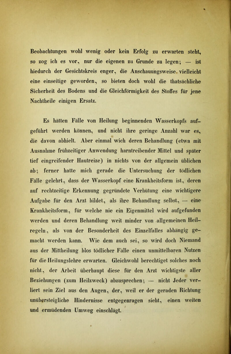 Beobachtungen wohl wenig oder kein Erfolg zu erwarten steht, so zog ich es vor, nur die eigenen zu Grunde zu legen; — ist hiedurch der Gesichtskreis enger, die Anschauungsweise vielleicht eine einseitige geworden, so bieten doch wohl die thatsächliche Sicherheit des Bodens und die Gleichförmigkeit des Stoffes für jene Nachtheile einigen Ersatz. Es hätten Fälle von Heilung beginnenden Wasserkopfs auf- geführt werden können, und nicht ihre geringe Anzahl war es, die davon abhielt. Aber einmal wich deren Behandlung (etwa mit Ausnahme frühzeitiger Anwendung harntreibender Mittel und später tief eingreifender Hautreize) in nichts von der allgemein üblichen ab; ferner hatte mich gerade die Untersuchung der tödlichen Fälle gelehrt, dass der Wasserkopf eine Krankheitsform ist, deren auf rechtzeitige Erkennung gegründete Verhütung eine wichtigere Aufgabe für den Arzt bildet, als ihre Behandlung selbst, — eine Krankheitsform, für welche nie ein Eigenmittel wird aufgefunden werden und deren Behandlung weit minder von allgemeinen Heil- regeln, als von der Besonderheit des Einzelfalles abhängig ge- macht werden kann. Wie dem auch sei, so wird doch Niemand aus der Mittheilung blos tödlicher Fälle einen unmittelbaren Nutzen für die Heilungslehre erwarten. Gleichwohl berechtiget solches noch nicht, der Arbeit überhaupt diese für den Arzt wichtigste aller Beziehungen (zum Heilzweck) abzusprechen; — nicht Jeder ver- liert sein Ziel aus den Augen, der, weil er der geraden Richtung unübersteigliche Hindernisse entgegenragen sieht, einen weiten und ermüdenden Umweg einschlägt.