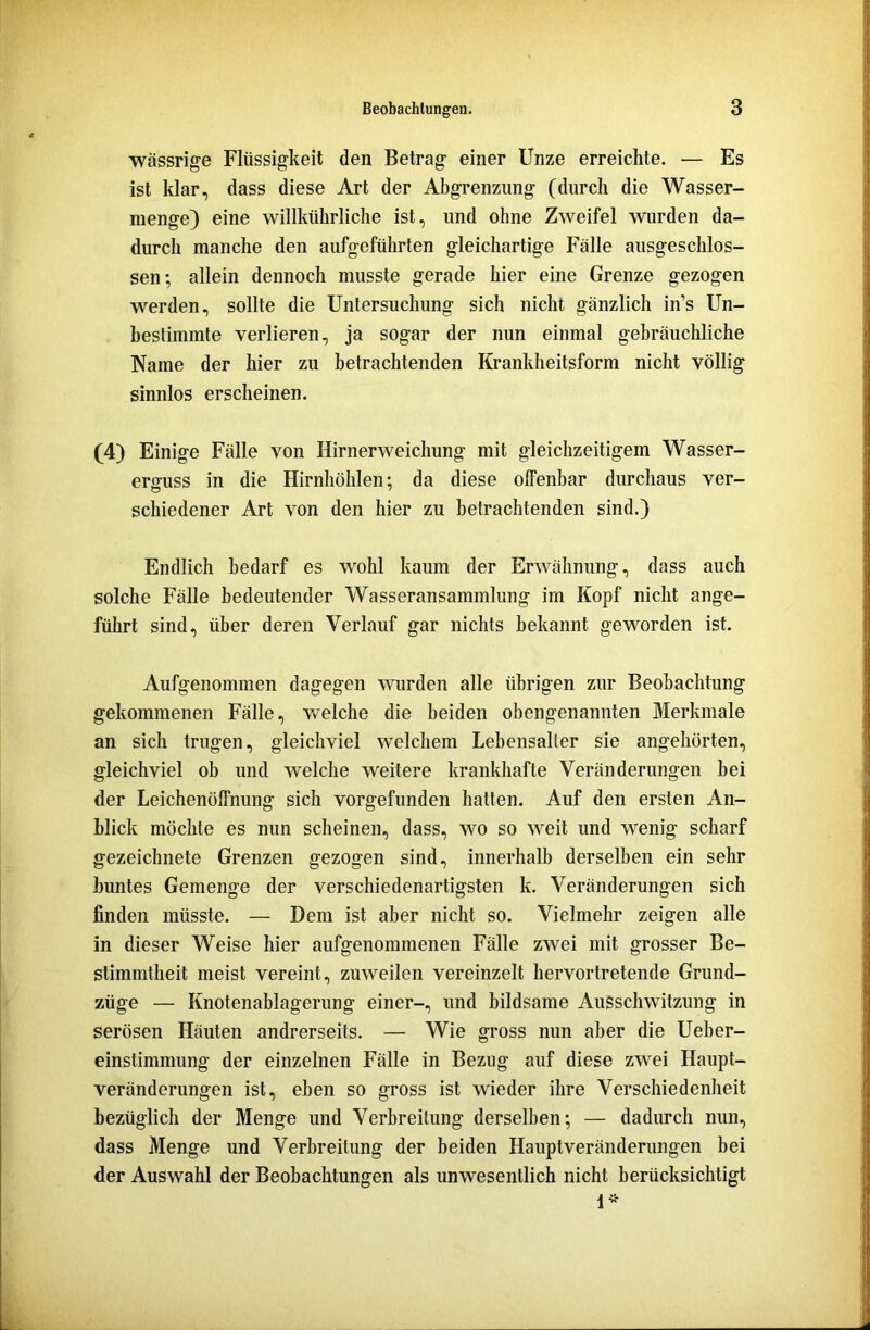 wässrige Flüssigkeit den Betrag einer Unze erreichte. — Es ist klar, dass diese Art der Abgrenzung (durch die Wasser- menge) eine willkiihrliche ist, und ohne Zweifel wurden da- durch manche den aufgeführten gleichartige Fälle ausgeschlos- sen; allein dennoch musste gerade hier eine Grenze gezogen werden, sollte die Untersuchung sich nicht gänzlich in’s Un- bestimmte verlieren, ja sogar der nun einmal gebräuchliche Name der hier zu betrachtenden Krankheitsform nicht völlig sinnlos erscheinen. (4) Einige Fälle von Hirnerweichung mit gleichzeitigem Wasser- enniss in die Hirnhöhlen; da diese offenbar durchaus ver- schiedener Art von den hier zu betrachtenden sind.) Endlich bedarf es wohl kaum der Erwähnung, dass auch solche Fälle bedeutender Wasseransammlung im Kopf nicht ange- führt sind, über deren Verlauf gar nichts bekannt geworden ist. Aufgenommen dagegen wurden alle übrigen zur Beobachtung gekommenen Fälle, welche die beiden obengenannten Merkmale an sich trugen, gleichviel welchem Lebensalter sie angehörten, gleichviel ob und welche weitere krankhafte Veränderungen bei der Leichenöffnung sich vorgefunden hatten. Auf den ersten An- blick möchte es nun scheinen, dass, wo so weit und wenig scharf gezeichnete Grenzen gezogen sind, innerhalb derselben ein sehr buntes Gemenge der verschiedenartigsten k. Veränderungen sich finden müsste. — Dem ist aber nicht so. Vielmehr zeigen alle in dieser Weise hier aufgenommenen Fälle zwei mit grosser Be- stimmtheit meist vereint, zuweilen vereinzelt hervortretende Grund- züge — Knotenablagerung einer-, und bildsame Ausschwitzung in serösen Häuten andrerseits. — Wie gross nun aber die Ueber- einstimmung der einzelnen Fälle in Bezug auf diese zwei Haupt- veränderungen ist, eben so gross ist wieder ihre Verschiedenheit bezüglich der Menge und Verbreitung derselben; — dadurch nun, dass Menge und Verbreitung der beiden Hauptveränderungen bei der Auswahl der Beobachtungen als unwesentlich nicht berücksichtigt 1 *