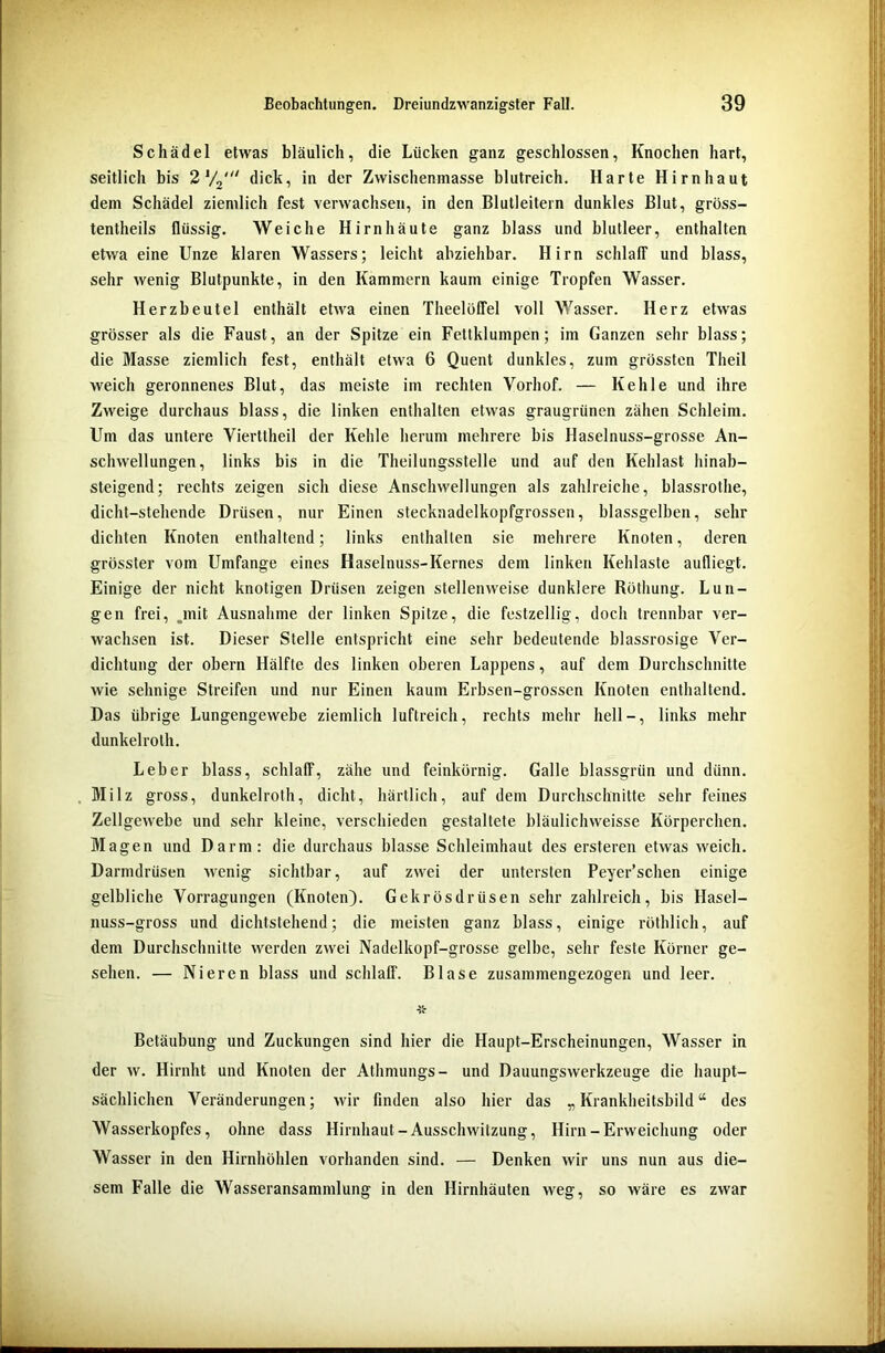 Schädel etwas bläulich, die Lücken ganz geschlossen, Knochen hart, seitlich bis 2 V2' dick, in der Zwischenmasse blutreich. Harte Hirnhaut dem Schädel ziemlich fest verwachsen, in den Blutleitern dunkles Blut, gröss- tentheils flüssig. Weiche Hirnhäute ganz blass und blutleer, enthalten etwa eine Unze klaren Wassers; leicht abziehbar. Hirn schlaff und blass, sehr wenig Blutpunkte, in den Kammern kaum einige Tropfen Wasser. Herzbeutel enthält etwa einen Theelüffel voll Wasser. Herz etwas grösser als die Faust, an der Spitze ein Fettklumpen; im Ganzen sehr blass; die Masse ziemlich fest, enthält etwa 6 Quent dunkles, zum grössten Theil weich geronnenes Blut, das meiste im rechten Vorhof. — Kehle und ihre Zweige durchaus blass, die linken enthalten etwas graugrünen zähen Schleim. Um das untere Vierttheil der Kehle herum mehrere bis Haselnuss-grosse An- schwellungen, links bis in die Theilungsstelle und auf den Kehlast hinab- steigend; rechts zeigen sich diese Anschwellungen als zahlreiche, blassrothe, dicht-stehende Drüsen, nur Einen stecknadelkopfgrossen, blassgelben, sehr dichten Knoten enthaltend; links enthalten sie mehrere Knoten, deren grösster vom Umfange eines Haselnuss-Kernes dem linken Kehlaste aufliegt. Einige der nicht knotigen Drüsen zeigen stellenweise dunklere Röthung. Lun- gen frei, .mit Ausnahme der linken Spitze, die festzeilig, doch trennbar ver- wachsen ist. Dieser Stelle entspricht eine sehr bedeutende blassrosige Ver- dichtung der obern Hälfte des linken oberen Lappens, auf dem Durchschnitte wie sehnige Streifen und nur Einen kaum Erbsen-grossen Knoten enthaltend. Das übrige Lungengewebe ziemlich luftreich, rechts mehr hell-, links mehr dunkelroth. Leber blass, schlaff, zähe und feinkörnig. Galle blassgrün und dünn. Milz gross, dunkelroth, dicht, härtlich, auf dem Durchschnitte sehr feines Zellgewebe und sehr kleine, verschieden gestaltete bläulichweisse Körperchen. Magen und Darm: die durchaus blasse Schleimhaut des ersteren etwas weich. Darmdrüsen wenig sichtbar, auf zwei der untersten Peyer’schen einige gelbliche Vorlegungen (Knoten). Gekrösdrüsen sehr zahlreich, bis Hasel- nuss-gross und dichtstehend; die meisten ganz blass, einige röthlich, auf dem Durchschnitte werden zwei Nadelkopf-grosse gelbe, sehr feste Körner ge- sehen. — Nieren blass und schlaff. Blase zusammengezogen und leer. Betäubung und Zuckungen sind hier die Haupt-Erscheinungen, Wasser in der w. Hirnht und Knoten der Athmungs- und Dauungswerkzeuge die haupt- sächlichen Veränderungen; wir finden also hier das „ Krankheitsbild “ des Wasserkopfes, ohne dass Hirnhaut-Ausschwitzung, Hirn-Erweichung oder Wasser in den Hirnhöhlen vorhanden sind. — Denken wir uns nun aus die- sem Falle die Wasseransammlung in den Hirnhäuten weg, so wäre es zwar