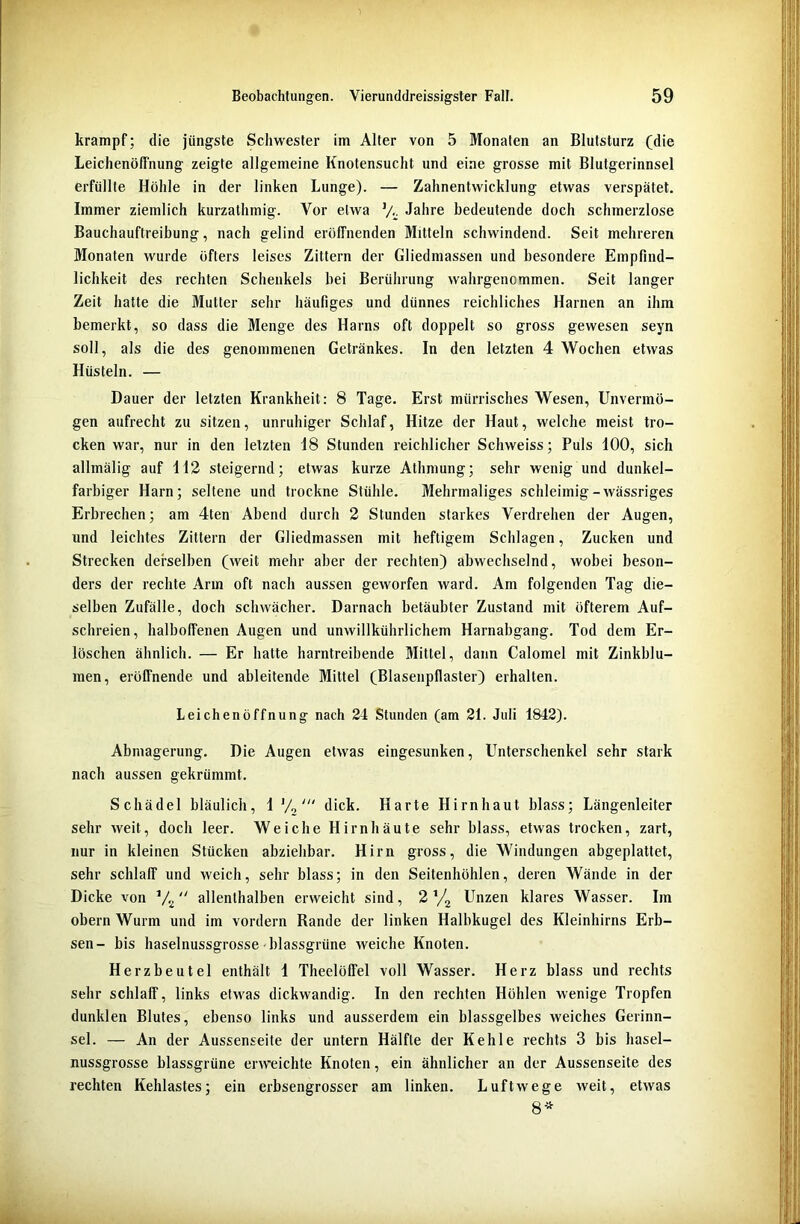 krampf; die jüngste Schwester im Alter von 5 Monaten an Blutsturz (die Leichenöffnung zeigte allgemeine Knotensucht und eine grosse mit Blutgerinnsel erfüllte Höhle in der linken Lunge). — Zahnentwicklung etwas verspätet. Immer ziemlich kurzathmig. Vor etwa V- Jahre bedeutende doch schmerzlose Bauchauftreibung, nach gelind eröffnenden Mitteln schwindend. Seit mehreren Monaten wurde öfters leises Zittern der Gliedmassen und besondere Empfind- lichkeit des rechten Schenkels bei Berührung wahrgenommen. Seit langer Zeit hatte die Mutter sehr häufiges und dünnes reichliches Harnen an ihm bemerkt, so dass die Menge des Harns oft doppelt so gross gewesen seyn soll, als die des genommenen Getränkes. In den letzten 4 Wochen etwas Hüsteln. — Dauer der letzten Krankheit: 8 Tage. Erst mürrisches Wesen, Unvermö- gen aufrecht zu sitzen, unruhiger Schlaf, Hitze der Haut, welche meist tro- cken war, nur in den letzten 18 Stunden reichlicher Schweiss; Puls 100, sich allmälig auf 112 steigernd; etwas kurze Athmung; sehr wenig und dunkel- farbiger Harn; seltene und trockne Stühle. Mehrmaliges schleimig-wässriges Erbrechen; am 4ten Abend durch 2 Stunden starkes Verdrehen der Augen, und leichtes Zittern der Gliedmassen mit heftigem Schlagen, Zucken und Strecken derselben (weit mehr aber der rechten) abwechselnd, wobei beson- ders der rechte Arm oft nach aussen geworfen ward. Am folgenden Tag die- selben Zufälle, doch schwächer. Darnach betäubter Zustand mit öfterem Auf- schreien, halboffenen Augen und unwillkührlichem Harnabgang. Tod dem Er- löschen ähnlich. — Er hatte harntreibende Mittel, dann Calomel mit Zinkblu- men, eröffnende und ableitende Mittel (Blasenpflaster) erhalten. Leichenöffnung nach 24 Stunden (am 21. Juli 1842). Abmagerung. Die Augen etwas eingesunken, Unterschenkel sehr stark nach aussen gekrümmt. Schädel bläulich, 1 J/„dick. Harte Hirnhaut blass; Längenleiter sehr weit, doch leer. Weiche Hirnhäute sehr blass, etwas trocken, zart, nur in kleinen Stücken abziehbar. Hirn gross, die Windungen abgeplattet, sehr schlaff und weich, sehr blass; in den Seitenhöhlen, deren Wände in der Dicke von V2 allenthalben erweicht sind, 2 V2 Unzen klares Wasser. Im obern Wurm und im vordem Rande der linken Halbkugel des Kleinhirns Erb- sen- bis haselnussgrosse blassgrüne weiche Knoten. Herzbeutel enthält 1 Theelöffel voll Wasser. Herz blass und rechts sehr schlaff, links etwas dickwandig. In den rechten Höhlen wenige Tropfen dunklen Blutes, ebenso links und ausserdem ein blassgelbes weiches Gerinn- sel. — An der Aussenseite der untern Hälfte der Kehle rechts 3 bis hasel- nussgrosse blassgrüne erweichte Knoten, ein ähnlicher an der Aussenseite des rechten Kehlastes; ein erbsengrosser am linken. Luftwege weit, etwas 8*