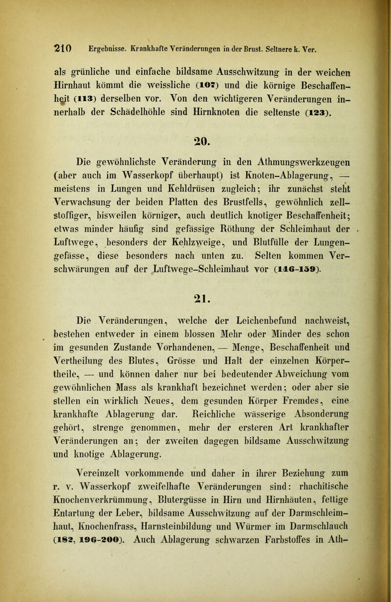 als grünliche und einfache bildsame Ausschwitzung in der weichen Hirnhaut kömmt die weissliche (107) und die körnige Beschaffen- heit (113) derselben vor. Von den wichtigeren Veränderungen in- nerhalb der Schädelhöhle sind Hirnknoten die seltenste (123). 20. Die gewöhnlichste Veränderung in den Athmungswerkzeugen (aber auch im Wasserkopf überhaupt) ist Knoten-Ablagerung, — meistens in Lungen und Kehldrüsen zugleich; ihr zunächst steht Verwachsung der beiden Platten des Brustfells, gewöhnlich zell- stoffiger, bisweilen körniger, auch deutlich knotiger Beschaffenheit; etwas minder häufig sind gefässige Röthung der Schleimhaut der Luftwege, besonders der Kehlzweige, und Blutfülle der Lungen- gefässe, diese besonders nach unten zu. Selten kommen Ver- schwärungen auf der Luftwege-Schleimhaut vor (146-159). 21. Die Veränderungen, welche der Leichenbefund nachweist, bestehen entweder in einem blossen Mehr oder Minder des schon im gesunden Zustande Vorhandenen, — Menge, Beschaffenheit und Vertheilung des Blutes, Grösse und Halt der einzelnen Körper- theile, — und können daher nur bei bedeutender Abweichung vom gewöhnlichen Mass als krankhaft bezeichnet werden; oder aber sie stellen ein wirklich Neues, dem gesunden Körper Fremdes, eine krankhafte Ablagerung dar. Reichliche wässerige Absonderung gehört, strenge genommen, mehr der ersteren Art krankhafter Veränderungen an; der zweiten dagegen bildsame Ausschwitzung und knotige Ablagerung. Vereinzelt vorkommende und daher in ihrer Beziehung zum r. v. Wasserkopf zweifelhafte Veränderungen sind: rhachitische Knochenverkrümmung, Blutergüsse in Hirn und Hirnhäuten, fettige Entartung der Leber, bildsame Ausschwitzung auf der Darmschleim- haut, Knochenfrass, Harnsteinbildung und Würmer im Darmschlauch (182, 196-200). Auch Ablagerung schwarzen Farbstoffes in Ath-