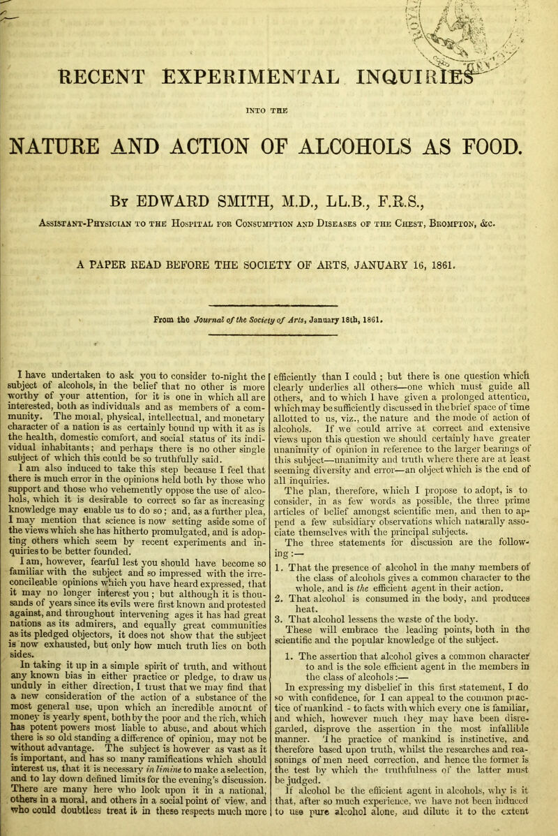 d AM*-'-. . ^Sv, ft V. N RECENT EXPERIMENTAL INQUIRIES INTO THE NATURE AND ACTION OF ALCOHOLS AS FOOD. Br EDWARD SMITH, M.D., LL.B., F.R.S., Assistant-Physician to the Hospital foe Consumpiton and Diseases of the Chest, Broaipton, &c. A PAPER READ BEFORE THE SOCIETY OF ARTS, JANUARY 16, 1861. From the Journal of the Society of Arts, January 18th, 1861. I have undertaken to ask you to consider to-night the subject of alcohols, in the belief that no other is more •worthy of your attention, for it is one in which all are interested, both as individuals and as members of a com- munity. The moial, physical, intellectual, and monetary character of a nation is as certainly bound up with it as is the health, domestic comfort, and social status of its indi- vidual inhabitants; and perhaps there is no other single subject of which this could be so truthfully said. 1 am also induced to take this step because I feel that there is much error in the opinions held both by those who support and those who vehemently oppose the use of alco- hols, which it is desirable to correct so far as increasing knowledge may enable us to do so; and, as a further plea, 1 may mention that science is now setting aside some of the views which she has hitherto promulgated, and is adop- ting others which seem by recent experiments and in- quiries to be better founded. Iam, however, fearful lest you should have become so familiar with the subject and so impressed with the irre- concileable opinions which you have heard expressed, that it may no longer interest you ; but although it is thou- sands of years since its evils were first known and protested against, and throughout intervening ages it has had great nations as its admirers, and equally great communities as its pledged objectors, it does not show that the subject is now exhausted, but only how much truth lies on both sides. In taking it up in a simple spirit of truth, and without any known bias in either practice or pledge, to draw us unduly in either direction, I trust that we may find that a new consideration of the action of a substance of the most general use, upon which an incredible amount of money is yearly spent, both by the poor and the rich, which has potent powers most liable to abuse, and about which there is so old standing a difference of opinion, may not be without advantage. The subject is however as vast as it is important, and has so many ramifications which should interest us, that it is necessaiy inlimine to make a selection, and to lay down defined limits for the evening’s discussion. There are many here who look upon it in a national, others in a moral, and others in a social point of view, and who could doubtless treat it in these respects much more efficiently than I could ; but there is one question which clearly underlies all others—one which must guide all others, and to which 1 have given a prolonged attention, which may be sufficiently discussed in the brief space of time allotted to us, viz., the nature and the mode of action of alcohols. If we could arrive at correct and extensive views upon this question we should certainly have greater unanimity of opinion in reference to the larger bearings of this subject—unanimity and truth where there are at least seeming diversity and error—an object which is the end of all inquiries. The plan, therefore, which I propose to adopt, is to consider, in as few words as possible, the three prime articles of belief amongst scientific men, and then to ap- pend a few subsidiary observations which naturally asso- ciate themselves with the principal subjects. The three statements for discussion are the follow- ing:— 1. That the presence of alcohol in the many members of the class of alcohols gives a common character to the whole, and is the efficient agent in their action. 2. That alcohol is consumed in the body, and produces heat. 3. That alcohol lessens the waste of the body. These will embrace the leading points, both hi the scientific and the popular knowledge of the subject. 1. The assertion that alcohol gives a common character1 to and is the sole efficient agent in the members in the class of alcohols:— In expressing my disbelief in this first statement, I do so with confidence, for 1 can appeal to the common piac- tice of mankind - to facts with which every one is familiar, and which, however much they may have been disre- garded, disprove the assertion in the most infallible manner. 1 he practice of mankind is instinctive, and therefore based upon truth, whilst the researches and rea- sonings of men need correction, and hence the former is the test by which the truthfulness of the latter must be judged. If alcohol be the efficient agent hi alcohols, why is it that, after so much experience, we have not been induced to use pure alcohol alone, and dilute it to the extent