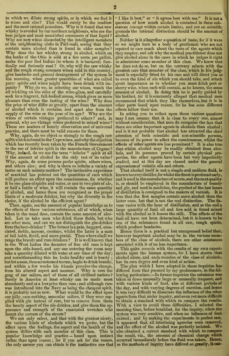 to which we dilute strong spirits, or in which we find it in wines and ales? This would surely be the readiest and the most rational procedure. Why is it found that new whisky is avoided by our northern neighbours, who are the best judges and most unsatisfied consumers of that liquid ? Why are new wines discarded by the intelligent members of the neighbouring clubs in Pall-mall, seeing that they contain more alcohol than is found in older samples? Why does the hot whisky, strong in alcohol, which on the banks of the Ohio is sold at a few cents, per gallon, make the poor lied Indian (to whom it is bartered) fran- tically and furiously mad ? Or, why will the raw whisky and the rough strong common wines sold in this country, give headache and general derangement of the system in the morning, when greater quantities of what are called pure;- spirits and wines might have been drank with im- punity ? Why^do we, in selecting our wines, watch the oil trickling on the sides of the wine-glass, and carefully seek fora fragrant, full-bodied aroma, which gives us more pleasure than even the tasting of the wine? Why does the price of wine differ so greatly, apart from the amount of alcohol which it contains, and apart also from the supply of the wine or the year of its age? Why are the wines of certain vintages preferred to others ? and, in general, why are vintage wines preferred to mixed wines? These are matters of hourly observation and of universal practice, and there must be valid reasons for them. Why, again, do we object so strongly to the rough raw spirit which is found in the Cape wines, and why the ol jection which has recently been taken by the French Government to the use of inferior spirit in the manufacture of Cognac ? Why, indeed, do we use the term “ inferior ” spirit at all if the amount of alcohol be the only test of its value? Why, again, do some persons prefer spirits, other's wines, and others ales ; and why is there so infinite a variety of tastes on such minute matters ? The instinctive experience of mankind has pointed out the quantities of each which will produce an effect upon the consciousness, for whether it be one glass of spirits and water, or one to two pints of ale, or half a bottle of wine, it will contain the same quantity of alcohol, and hence these are recognised as the proper limits of a moderate drinker, but why the diversity in the choice, if the alcohol be the efficient agent ? Then, again, see the amount of popular knowledge as to the effects of these various substances, all of which, when taken in the usual dose, contain the same amount of alco- hol. Let us take men who drink these fluids, but who are sober men, and can we not distinguish the gin-drinker from the beer-drinker? The former is a pale, haggard,ema- ciated, feeble, morose, creature, whilst the latter is a man of full habit, florid, and more genial. Then where shall we range the brandy and ram drinkers ? It is well known that in the West Indies the decanter of fine old ram is kept upon the side-board, and any one entering the room may take a quantity diluted with water at any time of the da}-; and notwithstanding this he looks healthy and is hearty ; but let a man, thus accustomed to ram, begin to drink brandy, and within a few weeks his friends perceive the change, from his altered aspect and manner. Why is rum the grog of our sailors, and of those of all civilised nations ? Surely in America at least whisky can be made most abundantly and at a less price than rum ; and although rum was introduced into the Navy as being the cheapest spirit, it is probably not so now. What would be the effect upon our jolly, care-nothing, muscular sailors, if they were sup- plied with gin instead of rum, but to remove from them the hearty aspect of the ale-drinker, and give them the ap- pearance and strength of the emaciated wretches who haunt the comers of the streets? We not only select, and that with the greatest nicety, the various kinds of alcohols which we prefer, but the effect upon the feelings, the aspect and the health of the system differs with each member of this class. This is popular knowledge and practice — based upon instinct lather than upon reason ; for if you ask for tire reason, the only answer you can obtain is the instinctive one that “ I like it best,” or “ it agrees best with me.” It is not a question of how much alcohol is contained in these sub- stances (except within certain limits), and yet on scientific grounds the rational distinction should be the amount of alcohol. Neither is it altogether a question of taste, for if it were so we might turn to a body of gentlemen who are not reputed to care much about the taste of the agents which they employ, and ask why the medical practitioner does not give alcohol alone in the cases in which he judges it right to administer some member of this class. We know that he does not do so, but on the contrary selects with the greatest care that member of the class, which in his judg- ment is especially fitted for his case and will direct you as to even the kind of ale which you should take, and attach great importance as to whether you must drink port or sherry wine, when each will contain, as he knows, the same amount of alcohol. In doing this he is partly guided by his instinct, for it is commonly alleged that medical men recommend that which they like themselves, but it is in other parts based upon reason, for he has seen different effects follow their use. In asking you to reflect upon these various questions may I not assume that it is clear to eveiy one, almost without consideration, that men do recognize the fact that there are other important agents in alcohols than alcohol; and is it not probable that alcohol has attracted the chief attention of both scientific and non-scientific persons, because of its power to affect the consciousness, whilst the effects of other agents are less prominent? It is also true that whilst alcohol may be readily obtained from alco- hols, and its presence proved by certain physical pro- perties, the other agents have been but very imperfectly studied, and at this day are classed under the general expressions of volatile oils and ethers. That alcohol itself is not a simple and uniform fluid, is known toeverydistiller.for whilst the finest is produced early, and is used in the manufactured' scents, and the next quality is, or should be employed in the manufacture of brandy and gin, and used in medicine, the product of the last hours of distillation is consigned to the makers of varnish. It is true that the first samples contain more alcohol than the latter ones, but that is not the real distinction. The fla- vour varies with the hour of distillation, and at the end a large quantity of fusil oil and free acid is found mixed with the alcohol as it leaves the still. The effects of the fusil oil have not been determined, but it is known to be one of tlie substances found in all raw, rough spirits, which produce headache. Hence there is a practical but unexpressed belief that, however important alcohol may be in the various mem- bers of the class of alcohols, there are other substances associated with it of no less importance. This quite accords with the results of my own experi- ments upon the human system, for I have shown that alcohol alone, and each member of the class of alcohols, has its own degree and even kind of action. The plan which I have adopted in these inquiries has differed from that pursued by my predecessors, in the fol- lowing particulars:—In former inquiries the substance was taken in doses unusually large or unusually frequent, and with various kinds of food, also at different periods of the day, and with varying degrees of exertion, and hence it was very difficult to dissociate the influence of the other agents from that under inquiry, and even yet more difficult to obtain a standard with which to compare the results. With a view to avoid these difficulties, I selected the morning time, before breakfast, for the inquiry, when the system was very sensitive, and when no influence of food existed; and by making the experiments in perfect rest, it appeared that all interfering agencies were removed, and the effect of the alcohol was perfectly isolated. We also obtained a correct standard with which to compare the result, viz., the amount of chemical change which occurred immediately before the fluid was taken. Hence, as the methods of inquiry have differed so greatly, it can- .