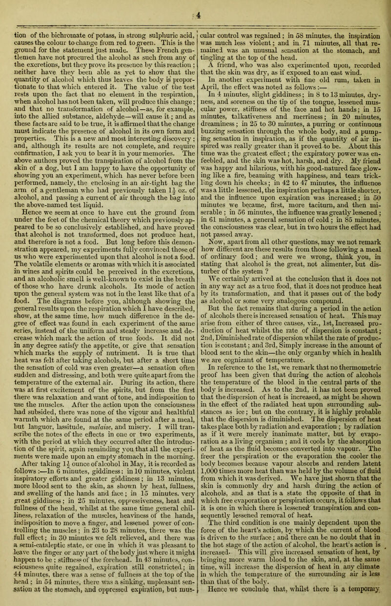 tion of the bichromate of potass, in strong sulphuric acid, causes the colour to change from red to green. This is the gr ound for the statement just made. These French gen- tlemen have not procured the alcohol as such from any of the excretions, but they prove its presence bv this reaction ; neither have they been able as yet to show that tire quantity of alcohol which thus leaves the body is propor- tionate to that which entered it. The value of the test rests upon the fact that no element in the respiration, when alcohol has not been taken, will produce this change; and that no transformation of alcohol—as, for example, into the allied substance, aldehyde—will cause it; and as these facts are said to be true, it is affirmed that the change must indicate the presence of alcohol in its own form aud properties. This is a new and most interesting discovery ; and, although its results are not complete, and require confirmation, I ask you to bear it in your memories. The above authors proved the transpiration of alcohol from the skin of a dog, but I am happy to have the opportunity of showing you an experiment, which has never before been performed, namely, the enclosing in an air-tight bag the aim of a gentleman who had previously taken lj oz. of alcohol, and passing a current of air through the bag into the above-named test liquid. Hence we seem at once to have cut the ground from under the feet of the chemical theory which previously ap- peared to be so conclusively established, and have proved that alcohol is not transformed, does not produce heat, and therefore is not a food. But long before this demon- stration appeared, my experiments fully convinced those of us wlro were experimented upon that alcohol is not a food. The volatile elements or aromas with which it is associated in wines and spirits could be perceived in the excretions, and an alcoholic smell is well-known to exist in the breath of those who have drunk alcohols. Its mode of action upon the general system was not in the least like that of a food. The diagrams before you, although showing the general results upon the respiration which I have described, show, at the same time, how much difference in the de- gree of effect was found in each experiment of the same series, instead of the uniform and steady increase and de- crease which mark the action of true foods. It did not in any degree satisfy the appetite, or give that sensation which marks the supply of nutriment. It is true that heat was felt after taking alcohols, but after a short time the sensation of cold was even greater—a sensation often sudden and distressing, and both were quite apart from the temperature of the external air. During its action, there was at first excitement of the spirits, but from the first there was relaxation and want of tone, and indisposition to use the muscles. After the action upon the consciousness had subsided, there was none of the vigour aud healthful warmth which are found at tire same period after a meal, but languor, lassitude, malaise, and misery. I will tran- scribe the notes of the effects in one or two experiments, with the period at which they occurred after the introduc- tion of the spirit, again reminding you that all the experi- ments were made upon an empty stomach in the morning. After taking 1J ounce of alcohol in May, it is recorded as follows :—In 6 minutes, giddiness: in 10 minutes, violent inspiratory efforts and greater giddiness ; in 13 minutes, more blood sent to the skin, as shown by heat, fullness, and swelling of the hands and face ; in 15 minutes, very great giddiness; in 25 minutes, oppressiveness, heat and fullness of the head, whilst at the same time general chil- liness, relaxation of the muscles, heaviness of the hands, indisposition to move a finger, and lessened power of con- trolling the muscles ; in 23 to 28 minutes, there was the full effect; in 30 minutes we felt relieved, and there was a semi-cataleptic state, or one in which it was pleasant to leave the finger or any part of the body just where it might happen to be ; stiffness of the forehead. In 43 minutes, con- sciousness quite regained, expiration still constricted; in 44 minutes, there was a sense of fullness at the top of the head ; in 54 minutes, there was a sinking, unpleasant sen- sation at the stomach, and oppressed expiration, but mus- cular control was regained; in 58 minutes, the inspiration was much less violent; aud in 71 minutes, all that re- mained was an unusual sensation at the stomach, and tingling at the top of the head. A friend, who was also experimented upon, recorded that the skin was dry, as if exposed to an east wiud. In another experiment with tine old rum, taken in April, the effect was noted as follows :— In 4 minutes, slight giddiness; in 8 to 13 minutes, dry- ness, and soreness on the tip of the tongue, lessened mus- cular power, stiffness of the face and hot hands; in 15 minutes, talkativeness and merriness; in 20 minutes, dreaminess ; in 25 to 30 minutes, a purring or continuous buzzing sensation through the whole body, aud a pump- ing sensation in inspiration, as if the quantity of air in- spired was really greater than it proved to be. About this time was the greatest effect; the expiratory power was en- feebled, and the skin was hot, harsh, and dry. My friend was happy and hilarious, with his good-natured face glow- ing like a foe, beaming with happiness, and tears trick- ling down his cheeks; in 42 to 47 minutes, the influence was a little lessened, the inspiration perhaps a little shorter, and the influence upon expiration was increased; in 50 minutes we became, first, more taciturn, and then mi- serable ; in 56 minutes, the influence was greatly lessened ; in 61 minutes, a general sensation of cold ; in 85 minutes, the consciousness was clear, but in two hours the effect had not passed away. Now, apart from all other questions, may we not remark how different are these results from those following a meal of ordinary food; and were we wrong, think you, in stating that alcohol is the great, not alimenter, but dis- turber of the system ? We certainly arrived at the conclusion that it does not in any way act as a true food, that it does not produce heat by its transformation, and that it passes out of the body as alcohol or some very analogous compound. But tire fact remains that during a period in the action of alcohols there is increased sensation of heat. This may arise from either of three causes, viz., 1st, Increased pro- duction of heat whilst the rate of dispersion is constant; 2nd, Diminished rate of dispersion whilst the rate of produc- tion is constant; and 3rd, Simply increase in the amount of blood sent to the skin—the only organby which in health we are cognizant of temperature. In reference to the 1st, we remark that no thermometric proof has been given that during the action of alcohols the temperature of the blood in the central parts of the body is increased. As to the 2nd, it has not been proved that the dispersion of heat is increased, as might be shown in tlie effect of the radiated heat upon surrounding sub- stances as ice ; but on the contrary, it is highly probable that the dispersion is diminished. 'The dispersion of heat takes place both by radiation and evaporation ; by radiation as if it were merely inanimate matter, but by evapo- ration as a living organism ; and it cools by the absorption of heat as the fluid becomes converted into vapour. The freer the perspiration or the evaporation the cooler the body becomes because vapour absorbs and renders latent 1,000 times more heat than was held by the volume of fluid from which it was derived. We have just shown that the skin is commonly dry and harsh during the action of alcohols, and as that is a state the opposite of that in which free evaporation or perspiration occurs, it follows that it is one in which there is lessened: transpiration and con- sequently lessened removal of heat. The third condition is one mainly dependent upon the force of the heart’s action, by which the current of blood is driven to the surface ; and there can be no doubt that in the hot stage of the action of alcohol, the heart’s action is increased. This will give increased sensation of heat, by bringing more warm blood to the skin, and, at the same time, will increase the dispersion of heat in any climate in which the temperature of the surrounding air is less than that of the body. Hence we conclude that, whilst there is a temporary