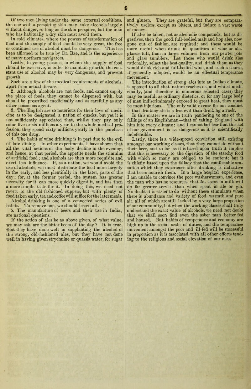 Of two men living under the same external conditions, the one with a perspiring skin may take alcohols largely without danger, so long as the skin perspires, but the man who has habitually a dry skin must avoid them. In cold climates, where the powers of transformation of food and the supply of food should be very great, the free or continued use of alcohol must be dangerous. This has been affirmed to be true by Dr. Eae, and is the experience of many northern navigators. Lastly, In young persons, in whom the supply of food should be excessive, in order to maintain growth, the con- stant use of alcohol may be very dangerous, and prevent growth. Such are a few of the medical requirements of alcohols, apart from actual disease. 2. Although alcohols are not foods, and cannot supply the place of foods, they cannot be dispensed with, but should be prescribed medicinally and as carefully as any other poisonous agent. 3. The English are so notorious for their love of medi- cine as to be designated a nation of quacks, but yet it is not sufficiently appreciated that, whilst they pay only some five or six millions a year to the whole medical pro- fession, they spend sixty millions yearly in the purchase of this one drug. 4. The habit of wine drinking is in part due to the evil of late dining. In other experiments, I have shown that all the vital actions of the body decline in the evening, and hence, at that period, the appetite needs the stimulus of artificial food ; and alcohols are then more requisite and exert less influence. If, as a nation, we would avoid the use of alcohols, we must distribute the food more largely in the early, and less plentifully in the later, parts of the day; for, at the former period, the system has greater necessity for it, can more quickly digest it, and has then a more simple taste for it. In doing this, we need not revert to the old-fashioned suppers, but with plenty of food taken early, tea andcoffee will suffice forthe later meals. Alcohol drinking is one of a connected series of evil habits. To remove one, we should lessen all. 5. The manufacture of beers and then- use in India, are national questions. If the action of ales be as above given, of what value, we may ask, are the bitter beers of the day ? It is true, that they have done well in supplanting the alcohol of the strong, old-fashioned ales, but they have not done well in having given strychnine or quassia water, for sugar and gluten. They are grateful, but they are compara- tively useless, except as bitters, and induce a vast waste of money. If ales be taken, not as alcoholic compounds, but as di- gestives, then the good, full-bodied malt and hop ales, now gone out of fashion, are required; and these would be more useful when drunk in quantities of wine or ale- glasses full, than in large volumes from our pewter pots and glass tumblers. Let those who would drink ales rationally, select the best quality, and drink them as they would drink rich and full-bodied wine, and such a course, if generally adopted, would be an effectual temperance movement. The introduction of strong ales into an Indian climate, is opposed to all that nature teaches us. and whilst medi- cinally, (and therefore in numerous selected cases) they may be useful, as ordinary dietetics, or for any large body of men indiscriminately exposed to great heat, they must be most injurious. The only valid excuse for our conduct is that drinking ale is a less evil than drinking arrack. In this matter we are in truth pandering to one of the failings of an Englishman—that of taking England with him into every climate; and I cannot but fear that this act of our government is as dangerous as it is scientifically indefensible. Lastly, there is a wide-spread conviction, still existing amongst our working classes, that they cannot do without their beer, and so far as it is based upon truth it implies that this is necessary to the digestion of the starchy food with which so many are obliged to be content; but it is chiefly based upon the fallacy that the comfortable sen- sation which they experience after drinking is indicative that beers nourish them. In a large hospital experience, I am unable to convince the poor washerwoman, and even the man who has no resources, that 2d. spent in milk will do far greater service than when spent in ale or gin. No doubt it is easier to do without these stimulants when there is abundance and variety of food, warmth and pure air, all of which are still lacked by a very large proportion of our community, but when the working classes shall truly understand the exact value of alcohols, we need not doubt that we shall soon find even the sober man better fed and housed. But habits of temperance and economy are high up in the social scale of duties, and the temperance movement amongst the poor and ill-fed will be successful in proportion as it is associated with all other efforts tend- ing to the religious and social elevation of our race.