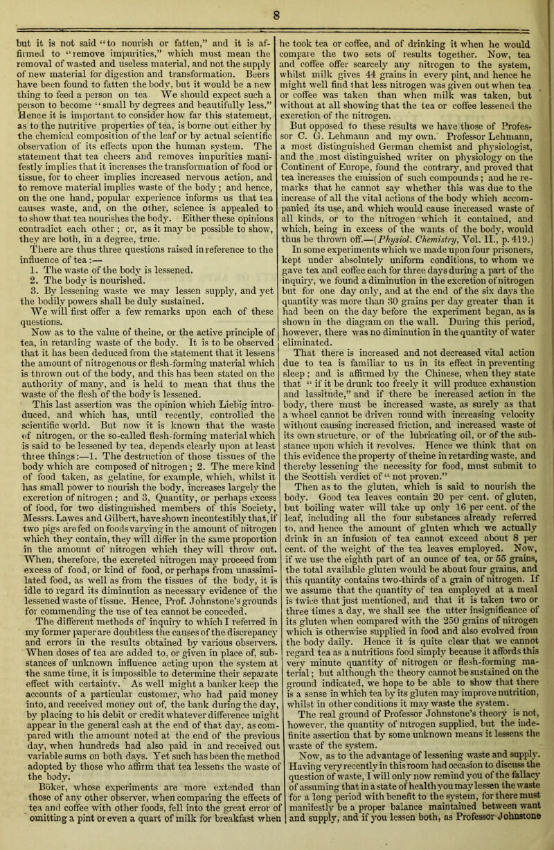 but it is not said “to nourish or fatten,” and it is af- firmed to “remove impurities,” which must mean the removal of wasted and useless material, and not the supply of new material for digestion and transformation. Beers have been found to fatten the body, but it would be a new thing to feed a person on tea We should expect such a person to become “small by degrees and beautifully less.” Hence it is important to consider how far this statement, as to the nutritive properties of tea, is borne out either by the chemical composition of the leaf or by actual scientific observation of its effects upon the human system. The statement that tea cheers and removes impurities mani- festly implies that it increases the transformation of food or tissue, for to cheer implies increased nervous action, and to remove material implies waste of the body ; and hence, on the one hand, popular experience informs us that tea causes waste, and, on the other, science is appealed to to show that tea nourishes the hod)'. Either these opinions contradict each other ; or, as it may be possible to show, they are both, in a degree, true. There are thus three questions raised in reference to the influence of tea :— 1. The waste of the body is lessened. 2. The body is nourished. 3. By lessening waste we may lessen supply, and yet the bodily powers shall be duly sustained. We will first offer a few remarks upon each of these questions. Now as to the value of theine, or the active principle of tea, in retarding waste of the body. It is to be observed that it has been deduced from the statement that it lessens the amount of nitrogenous or flesh-forming material which is thrown out of the body, and this has been stated on the authority of many, and is held to mean that thus the waste of the flesh of the body is lessened. This last assertion was the opinion which Liebig intro- duced, and which has, until recently, controlled tire scientific world. But now it is known that the waste of nitrogen, or the so-called flesh-forming material which is said to be lessened by tea, depends clearly upon at least thiee things:—1. The destruction of those tissues of the body which are composed of nitrogen ; 2. The mere kind of food taken, as gelatine, for example, which, whilst it has small power to nourish the body, increases largely the excretion of nitrogen ; and 3, Quantity, or perhaps excess of food, for two distinguished members of this Society, Messrs. Lawes and Gilbert, have shown incontestibly that, if two pigs are fed on foods varying in the amount of nitrogen which they contain, they will differ in the same proportion in the amount of nitrogen which they will throw out. When, therefore, the excreted nitrogen may proceed from excess of food, or kind of food, or perhaps from unassimi- lated food, as well as from the tissues of the body, it is idle to regard its diminution as necessary evidence of the lessened waste of tissue. Hence, Prof. Johnstone’s grounds for commending the use of tea cannot be conceded. The different methods of inquiry to which I referred in my former paper are doubtless the causes of the discrepancy and errors in the results obtained by various observers. When doses of tea are added to, or given in place of, sub- stances of unknown influence acting upon the system at the same time, it is impossible to determine their separate effect with certainty. As well might a banker keep the accounts of a particular customer, who had paid money into, and received money out of, the bank during the day, by placing to his debit or credit whatever difference might appear in the general cash at the end of that day, as com- pared with the amount noted at the end of the previous day, when hundreds had also paid in and received out variable sums on both days. Yet such has been the method adopted by those who affirm that tea lessens the waste of the body. Bilker, whose experiments are more extended than those of any other observer, when comparing the effects of tea and coffee with other foods, fell into the great error of omitting a pint or even a quart of milk for breakfast when he took tea or coffee, and of drinking it when he would compare the two sets of results together. Now, tea and coffee offer scarcely any nitrogen to the system, whilst milk gives 44 grains in every pint, and hence he might well find that less nitrogen was given out when tea or coffee was taken than when milk was taken, but without at all showing that the tea or coffee lessened the excretion of the nitrogen. But opposed to these results we have those of Profess sor C. G. Lehmann and my own. Professor Lehmann, a most distinguished German chemist and physiologist, and the most distinguished writer on physiology on the Continent of Europe, found the contrary, and proved that tea increases the emission of such compounds ; and he re- marks that he cannot say whether this was due to the increase of all the vital actions of the body which accom- panied its use, and which would cause increased waste of all kinds, or to the nitrogen which it contained, and which, being in excess of the wants of the body, would thus be thrown off.—(Physiol. Chemistry, Yol. II., p. 419.) In some experiments which we made upon four prisoners, kept under absolutely uniform conditions, to whom we gave tea and coffee each for three days during a part of the inquiry, we found a diminution in the excretion of nitrogen but for one day only, and at the end of the six days the quantity was more than 30 grains per day greater than it had been on the day before the experiment began, as is shown in the diagram on the wall. During this period, however, there was no diminution in the quantity of water eliminated. That there is increased and not decreased vital action due to tea is familiar to us in its effect in preventing sleep ; and is affirmed by the Chinese, when they state that “ if it be drunk too freely it will produce exhaustion and lassitude,” and if there be increased action in the body, there must be increased waste, as surely as that a wheel cannot be driven round with increasing velocity without causing increased friction, and increased waste of its own structure, or of the lubricating oil, or of the sub- stance upon which it revolves. Hence we think that on this evidence the property of theine in retarding waste, and thereby lessening the necessity for food, must submit to the Scottish verdict of “ not proven.” Then as to the gluten, which is said to nourish the body. Good tea leaves contain 20 per cent, of gluten, but boiling water will take up only 16 per cent, of the leaf, including all the four substances already referred to, and hence the amount of gluten which we actually drink in an infusion of tea cannot exceed about 8 per cent, of the weight of the tea leaves employed. Now, if we use the eighth part of an ounce of tea, or 55 grains, the total available gluten would be about four grains, and this quantity contains two-thirds of a grain of nitrogen. If we assume that the quantity of tea employed at a meal is twice that just mentioned, and that it is taken two or three times a day, we shall see the utter insignificance of its gluten when compared with the 250 grains of nitrogen which is otherwise supplied in food and also evolved from the body daily. Hence it is quite clear that we cannot regard tea as a nutritious food simply because it affords this very minute quantity of nitrogen or flesh-forming ma- terial ; but although the theory cannot be sustained on the ground indicated, we hope to be able to show that there is a sense in which tea by its gluten may improve nutrition, whilst in other conditions it may waste the system. The real ground of Professor Johnstone’s theory is not, however, the quantity of nitrogen supplied, but the inde- finite assertion that by some unknown means it lessens the waste of the system. Now, as to the advantage of lessening waste and supply. Having very recently in this room had occasion to discuss the question of waste, I will only now remind you of the fallacy of assuming that in a state of health you may lessen the waste for a long period with benefit to the system, for there must manifestly be a proper balance maintained between want and supply, and if you lessen both, as Professor Johnstone