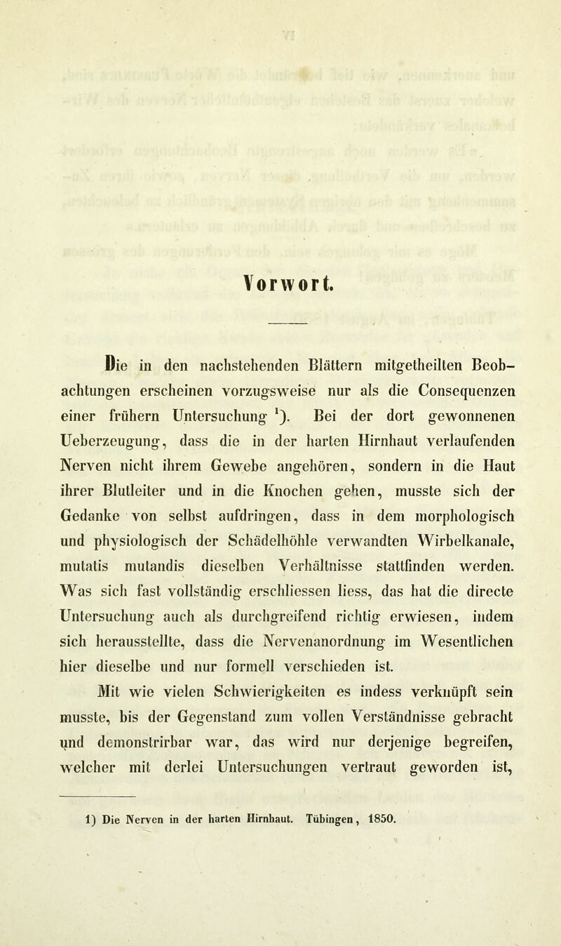 Vorwort. Die in den nachstehenden Blättern mitgetheilten Beob- achtungen erscheinen vorzugsweise nur als die Consequenzen einer frühem Untersuchung Bei der dort gewonnenen Ueberzeugung, dass die in der harten Hirnhaut verlaufenden Nerven nicht ihrem Gewebe angehören, sondern in die Haut ihrer Blutleiler und in die Knochen gehen, musste sich der Gedanke von selbst aufdringen, dass in dem morphologisch und physiologisch der Schädelhöhle verwandten Wirbelkanale, mutatis mutandis dieselben Verhältnisse stattfinden werden. Was sich fast vollständig erschlossen liess, das hat die directe Untersuchung auch als durchgreifend richtig erwiesen, indem sich herausstellte, dass die Nervenanordnung im Wesentlichen hier dieselbe und nur formell verschieden ist. Mit wie vielen Schwierigkeiten es indess verknüpft sein musste, bis der Gegenstand zum vollen Verständnisse gebracht und demonslrirbar war, das wird nur derjenige begreifen, welcher mit derlei Untersuchungen vertraut geworden ist, 1) Die Nerven in der harten Hirnhaut. Tübingen, 1850.