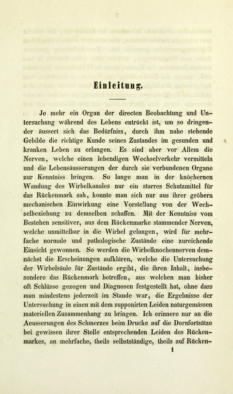 Einleitung. Je mehr ein Organ der directen Beobachtung und Un- tersuchung während des Lebens entrückt ist, um so dringen- der äussert sich das Bedürfniss, durch ihm nahe stehende Gebilde die richtige Kunde seines Zustandes im gesunden und kranken Leben zu erlangen. Es sind aber vor Allem die Nerven, welche einen lebendigen Wechselverkehr vermitteln und die Lebensäusserungen der durch sie verbundenen Organe zur Kenntniss bringen. So lange man in der knöchernen Wandung des Wirbelkanales nur ein starres Schutzmittel für das Rückenmark sah, konnte man sich nur aus ihrer gröbern mechanischen Einwirkung eine Vorstellung von der Wech- selbeziehung zu demselben schaffen. Mit der Kenntniss vom Bestehen sensitiver, aus dem Rückenmarke stammender Nerven, welche unmittelbar in die Wirbel gelangen, wird für mehr- fache normale und pathologische Zustände eine zureichende Einsicht gewonnen. So werden die Wirbelknochennerven dem- nächst die Erscheinungen aufklären, welche die Untersuchung der Wirbelsäule für Zustände ergibt, die ihren Inhalt, insbe- sondere das Rückenmark betreffen, aus welchen man bisher oft Schlüsse gezogen und Diagnosen festgestellt hat, ohne dass man mindestens jederzeit im Stande war, die Ergebnisse der Untersuchung in einen mit dem supponirten Leiden naturgemässen materiellen Zusammenhang zu bringen. Ich erinnere nur an die Aeusserungen des Schmerzes beim Drucke auf die Dornfortsätze bei gewissen ihrer Stelle entsprechenden Leiden des Rücken- markes, an mehrfache, theils selbstständige, theils auf Rücken-