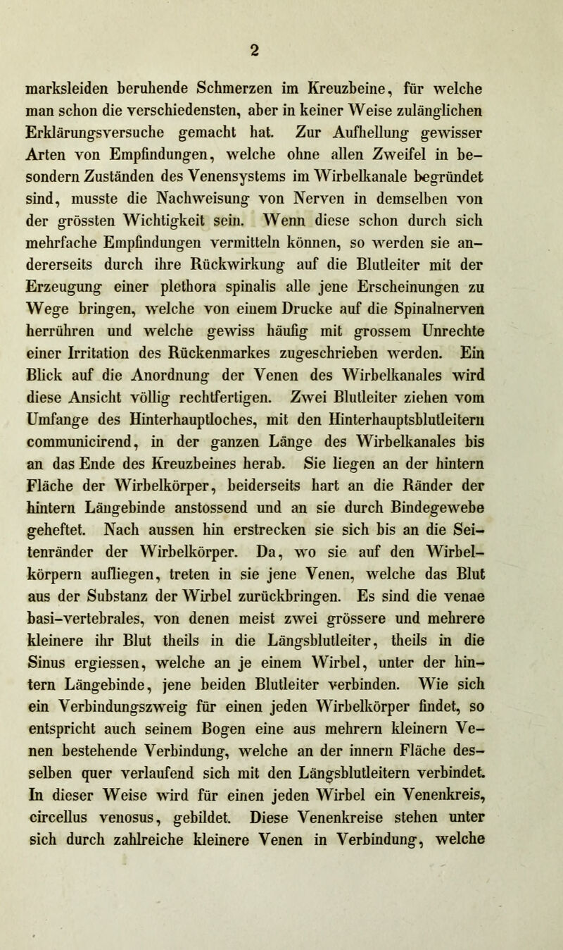 marksleiden beruhende Schmerzen im Kreuzbeine, für welche man schon die verschiedensten, aber in keiner Weise zulänglichen Erklärungsversuche gemacht hat. Zur Aufhellung gewisser Arten von Empfindungen, welche ohne allen Zweifel in be- sondern Zuständen des Venensystems im Wirbelkanale begründet sind, musste die Nachweisung von Nerven in demselben von der grössten Wichtigkeit sein. Wenn diese schon durch sich mehrfache Empfindungen vermitteln können, so werden sie an- dererseits durch ihre Rückwirkung auf die Blutleiter mit der Erzeugung einer plethora spinalis alle jene Erscheinungen zu Wege bringen, welche von einem Drucke auf die Spinalnerven herrühren und welche gewiss häufig mit grossem Unrechte einer Irritation des Rückenmarkes zugeschrieben werden. Ein Blick auf die Anordnung der Venen des Wirbelkanales wird diese Ansicht völlig rechtfertigen. Zwei Blutleiter ziehen vom Umfange des Hinterhauptloches, mit den Hinterhauptsblutleitern communicirend, in der ganzen Länge des Wirbelkanales bis an das Ende des Kreuzbeines herab. Sie liegen an der hintern Fläche der Wirbelkörper, beiderseits hart an die Ränder der hintern Längebinde anstossend und an sie durch Bindegewebe geheftet. Nach aussen hin erstrecken sie sich bis an die Sei- tenränder der Wirbelkörper. Da, wo sie auf den Wirbel- körpern aufliegen, treten in sie jene Venen, welche das Blut aus der Substanz der Wirbel zurückbringen. Es sind die venae basi-vertebrales, von denen meist zwei grössere und mehrere kleinere ihr Blut theils in die Längsblutleiter, theils in die Sinus ergiessen, welche an je einem Wirbel, unter der hin- tern Längebinde, jene beiden Blutleiter verbinden. Wie sich ein Verbindungszweig für einen jeden Wirbelkörper findet, so entspricht auch seinem Bogen eine aus mehrern kleinern Ve- nen bestehende Verbindung, welche an der innern Fläche des- selben quer verlaufend sich mit den Längsblutleitern verbindet. In dieser Weise wird für einen jeden Wirbel ein Venenkreis, circellus venosus, gebildet. Diese Venenkreise stehen unter sich durch zahlreiche kleinere Venen in Verbindung, welche