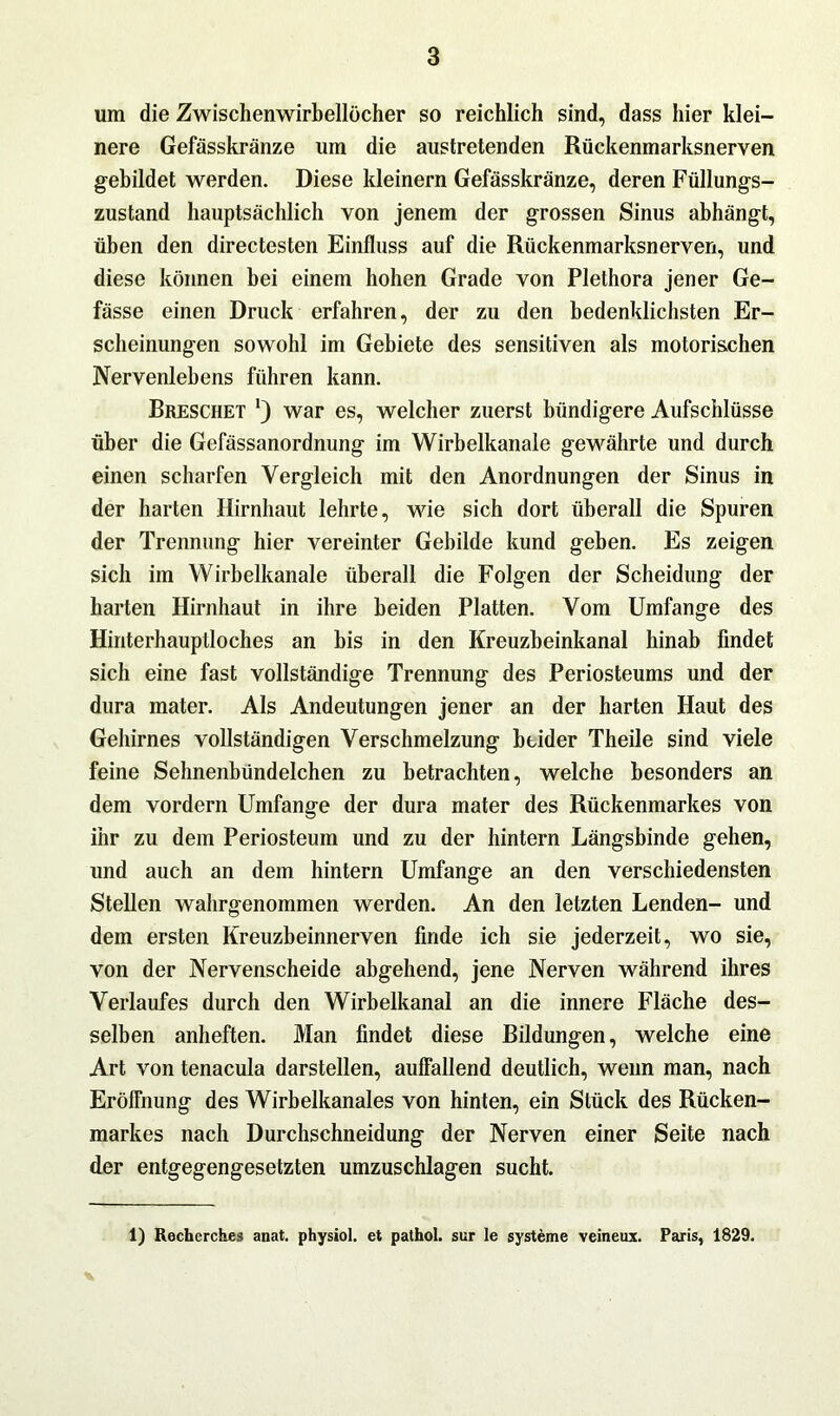 um die Zwischenwirbellöcher so reichlich sind, dass hier klei- nere Gefässkränze um die austretenden Rückenmarksnerven gebildet werden. Diese kleinern Gefässkränze, deren Füllungs- zustand hauptsächlich von jenem der grossen Sinus abhängt, üben den directesten Einfluss auf die Rückenmarksnerven, und diese können bei einem hohen Grade von Plethora jener Ge- fässe einen Druck erfahren, der zu den bedenklichsten Er- scheinungen sowohl im Gebiete des sensitiven als motorischen Nervenlehens führen kann. Breschet ') war es, welcher zuerst bündigere Aufschlüsse über die Gefässanordnung im Wirbelkanale gewährte und durch einen scharfen Vergleich mit den Anordnungen der Sinus in der harten Hirnhaut lehrte, wie sich dort überall die Spuren der Trennung hier vereinter Gebilde kund geben. Es zeigen sich im Wirbelkanale überall die Folgen der Scheidung der harten Hirnhaut in ihre beiden Platten. Vom Umfange des Hinterhauptloches an bis in den Kreuzbeinkanal hinab findet sich eine fast vollständige Trennung des Periosteums und der dura mater. Als Andeutungen jener an der harten Haut des Gehirnes vollständigen Verschmelzung btider Theile sind viele feine Sehnenbündelchen zu betrachten, welche besonders an dem vordem Umfange der dura mater des Rückenmarkes von ihr zu dem Periosteum und zu der hintern Längsbinde gehen, und auch an dem hintern Umfange an den verschiedensten Stellen wahrgenommen werden. An den letzten Lenden- und dem ersten Kreuzbeinnerven finde ich sie jederzeit, wo sie, von der Nervenscheide abgehend, jene Nerven während ihres Verlaufes durch den Wirbelkanal an die innere Fläche des- selben anheften. Man findet diese Bildungen, welche eine Art von tenacula darstellen, auffallend deutlich, wenn man, nach Eröffnung des Wirbelkanales von hinten, ein Stück des Rücken- markes nach Durchschneidung der Nerven einer Seite nach der entgegengesetzten umzuschlagen sucht. 1) Recherches anat. physiol. et pathol. sur Ie Systeme veineux. Paris, 1829.