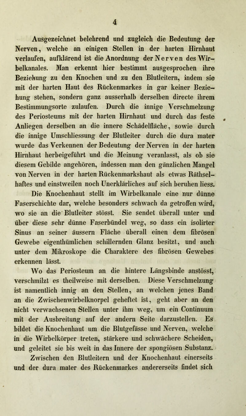 Ausgezeichnet belehrend und zugleich die Bedeutung der Nerven, welche an einigen Stellen in der harten Hirnhaut verlaufen, aufklärend ist die Anordnung der Nerven des Wir- belkanales. Man erkennt hier bestimmt ausgesprochen ihre Beziehung zu den Knochen und zu den Blutleitern, indem sie mit der harten Haut des Rückenmarkes in gar keiner Bezie- hung stehen, sondern ganz ausserhalb derselben directe ihrem Bestimmungsorte zulaufen. Durch die innige Verschmelzung des Periosteums mit der harten Hirnhaut und durch das feste # Anliegen derselben an die innere Schädelfläche, sowie durch die innige Umschliessung der Blutleiter durch die dura mater wurde das Verkennen der Bedeutung der Nerven in der harten Hirnhaut herbeigeführt und die Meinung veranlasst, als ob sie diesem Gebilde angehören, indessen man den gänzlichen Mangel von Nerven in der harten Rückenmarkshaut als etwas Rätsel- haftes und einstweilen noch Unerklärliches auf sich beruhen Hess. Die Knochenhaut steHt im Wirhelkanale eine nur dünne Faserschichte dar, welche besonders schwach da getroffen wird, wo sie an die Blutleiter stösst. Sie sendet überaH unter und über diese sehr dünne Faserbündel weg, so dass ein isolirter Sinus an seiner äussern Fläche überall einen dem fibrösen Gewebe eigentümlichen schillernden Glanz besitzt, und auch unter dem Mikroskope die Charaktere des fibrösen Gewebes erkennen lässt. Wo das Periosteuin an die hintere Längsbinde anstösst, verschmilzt es teilweise mit derselben. Diese Verschmelzung ist namentlich innig an den Stellen, an welchen jenes Band an die Zwischenwirbelknorpel geheftet ist, geht aber an den nicht verwachsenen Stellen unter ihm weg, um ein Continuum mit der Ausbreitung auf der andern Seite darzustellen. Es bildet die Knochenhaut um die Blutgefässe und Nerven, welche in die Wirbelkörper treten, stärkere und schwächere Scheiden, und geleitet sie bis weit in das Innere der spongiösen Substanz. Zwischen den Blutleitern und der Knochenhaut einerseits und der dura mater des Rückenmarkes andererseits findet sich