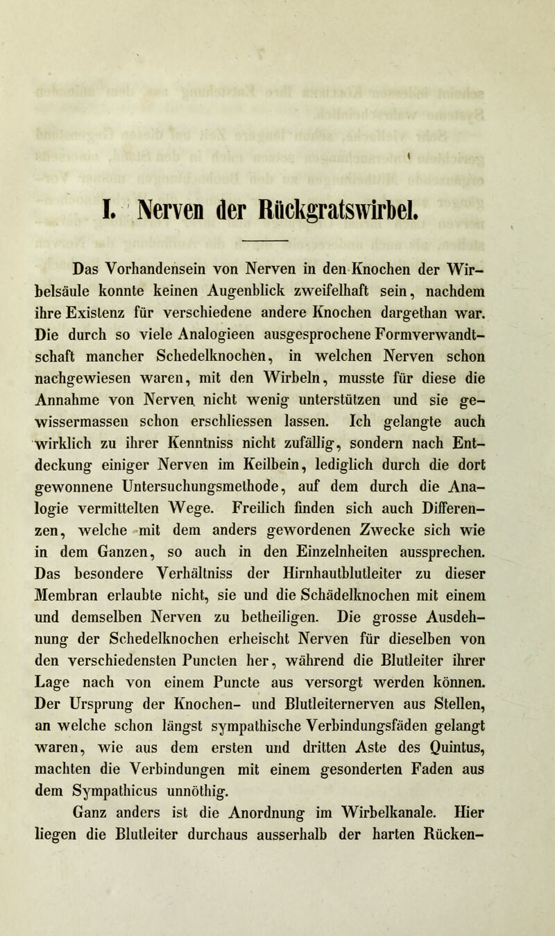 I. Nerven der Riickgratsvvirbel. Das Vorhandensein von Nerven in den Knochen der Wir- belsäule konnte keinen Augenblick zweifelhaft sein, nachdem ihre Existenz für verschiedene andere Knochen dargethan war. Die durch so viele Analogieen ausgesprochene Formverwandt- schaft mancher Schedelknochen, in welchen Nerven schon nachgewiesen waren, mit den Wirbeln, musste für diese die Annahme von Nerven nicht wenig unterstützen und sie ge- wissermassen schon erschliessen lassen. Ich gelangte auch wirklich zu ihrer Kenntniss nicht zufällig, sondern nach Ent- deckung einiger Nerven im Keilbein, lediglich durch die dort gewonnene Untersuchungsmethode, auf dem durch die Ana- logie vermittelten Wege. Freilich finden sich auch Differen- zen, welche mit dem anders gewordenen Zwecke sich wie in dem Ganzen, so auch in den Einzelnheiten aussprechen. Das besondere Verhältniss der Hirnhautblutleiter zu dieser Membran erlaubte nicht, sie und die Schädelknochen mit einem und demselben Nerven zu betheiligen. Die grosse Ausdeh- nung der Schedelknochen erheischt Nerven für dieselben von den verschiedensten Puncten her, während die Blutleiter ihrer Lage nach von einem Puncte aus versorgt werden können. Der Ursprung der Knochen- und Blutleiternerven aus Stellen, an welche schon längst sympathische Verbindungsfäden gelangt waren, wie aus dem ersten und dritten Aste des Quintus, machten die Verbindungen mit einem gesonderten Faden aus dem Sympathicus unnöthig. Ganz anders ist die Anordnung im Wirbelkanale. Hier liegen die Blutleiter durchaus ausserhalb der harten Rücken-