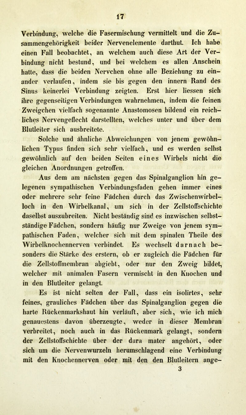 Verbindung, welche die Fasermischung vermittelt und die Zu- sammengehörigkeit beider Nervenelemente darthut. Ich habe einen Fall beobachtet, an welchem auch diese Art der Ver- bindung nicht bestund, und bei welchem es allen Anschein hatte, dass die beiden Nervchen ohne alle Beziehung zu ein- ander verlaufen, indem sie bis gegen den innern Rand des Sinus keinerlei Verbindung zeigten. Erst hier Hessen sich ihre gegenseitigen Verbindungen wahrnehmen, indem die feinen Zweigehen vielfach sogenannte Anastomosen bildend ein reich- liches Nervengeflecht darstellten, welches unter und über dem Blutleiter sich ausbreitete. Solche und ähnliche Abweichungen von jenem gewöhn- lichen Typus finden sich sehr vielfach, und es werden selbst gewöhnlich auf den beiden Seiten eines Wirbels nicht die gleichen Anordnungen getroffen. Aus dem am nächsten gegen das Spinalganglion hin ge- legenen sympathischen Verbindungsfaden gehen immer eines oder mehrere sehr feine Fädchen durch das Zwischenwirbel- loch in den Wirbelkanal, um sich in der Zellstoffschichte daselbst auszubreiten. Nicht beständig sind es inzwischen selbst- ständige Fädchen, sondern häufig nur Zweige von jenem sym- pathischen Faden, welcher sich mit dem spinalen Theile des Wirbelknochennerven verbindet. Es wechselt darnach be- sonders die Stärke des erstem, ob er zugleich die Fädchen für die Zellstoffmembran abgiebt, oder nur den Zweig bildet, welcher mit animalen Fasern vermischt in den Knochen und in den Blutleiter gelangt. Es ist nicht selten der Fall, dass ein isolirtes, sehr feines, grauliches Fädchen über das Spinalganglion gegen die harte Rückenmarkshaut hin verläuft, aber sich, wie ich mich genauestens davon überzeugte, weder in dieser Membran verbreitet, noch auch in das Rückenmark gelangt, sondern der Zellstoffschichte über der dura mater angehört, oder sich um die Nervenwurzeln herumschlagend eine Verbindung mit den Knochennerven oder mit den den Blutleitern ange- 3