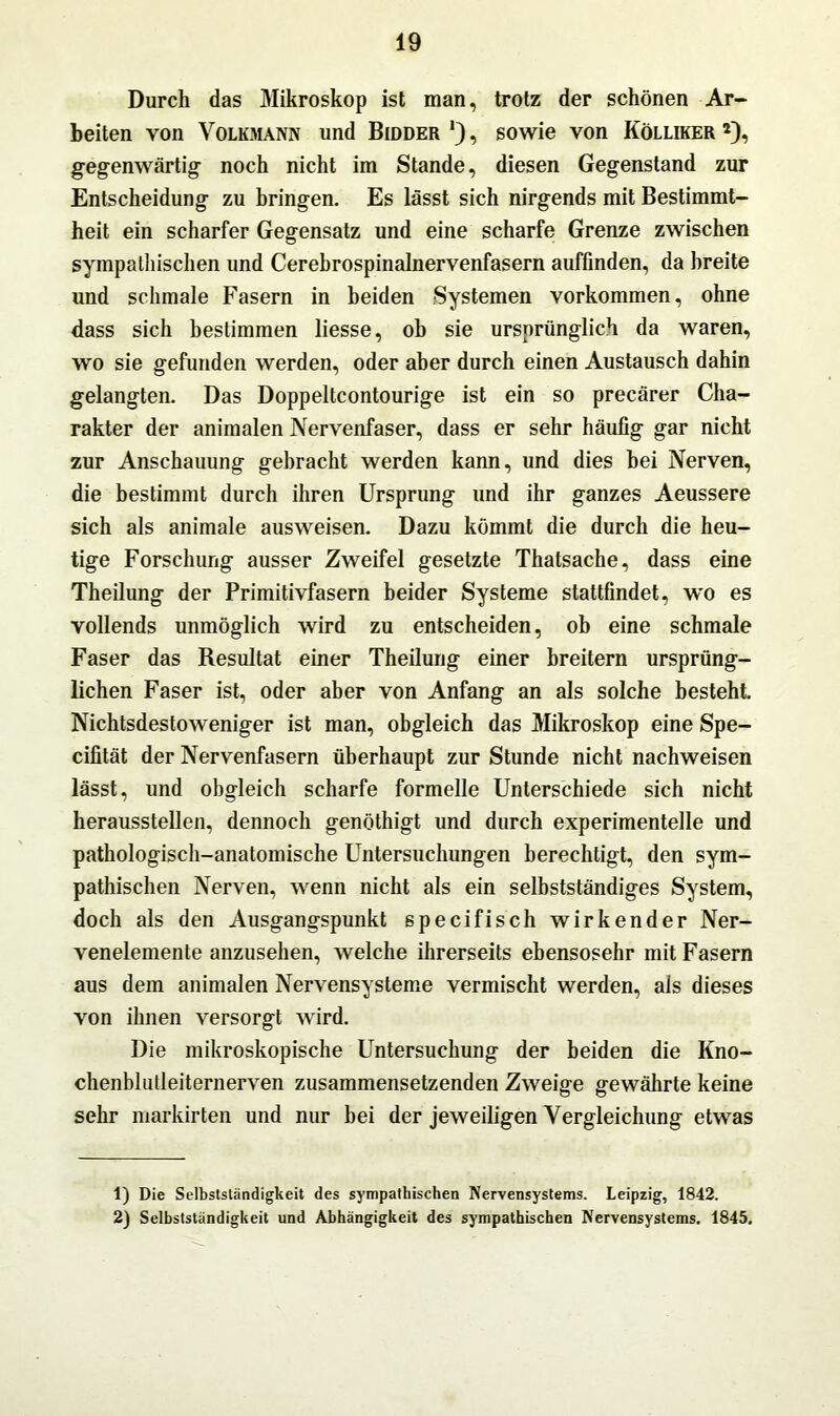 Durch das Mikroskop ist man, trotz der schönen Ar- beiten von Volkmann und Bidder !), sowie von Kölliker gegenwärtig noch nicht im Stande, diesen Gegenstand zur Entscheidung zu bringen. Es lässt sich nirgends mit Bestimmt- heit ein scharfer Gegensatz und eine scharfe Grenze zwischen sympathischen und Cerebrospinalnervenfasern auffinden, da breite und schmale Fasern in beiden Systemen Vorkommen, ohne dass sich bestimmen liesse, ob sie ursprünglich da waren, wo sie gefunden werden, oder aber durch einen Austausch dahin gelangten. Das Doppeltcontourige ist ein so precärer Cha- rakter der animalen Nervenfaser, dass er sehr häufig gar nicht zur Anschauung gebracht werden kann, und dies bei Nerven, die bestimmt durch ihren Ursprung und ihr ganzes Aeussere sich als animale ausweisen. Dazu kömmt die durch die heu- tige Forschung ausser Zweifel gesetzte Thatsache, dass eine Theilung der Primitivfasern beider Systeme stattfindet, wo es vollends unmöglich wird zu entscheiden, ob eine schmale Faser das Resultat einer Theilung einer breitem ursprüng- lichen Faser ist, oder aber von Anfang an als solche besteht. Nichtsdestoweniger ist man, obgleich das Mikroskop eine Spe- cifität der Nervenfasern überhaupt zur Stunde nicht nachweisen lässt, und obgleich scharfe formelle Unterschiede sich nicht herausstellen, dennoch genöthigt und durch experimentelle und pathologisch-anatomische Untersuchungen berechtigt, den sym- pathischen Nerven, wenn nicht als ein selbstständiges System, doch als den Ausgangspunkt specifisch wirkender Ner- venelemente anzusehen, welche ihrerseits ebensosehr mit Fasern aus dem animalen Nervensysteme vermischt werden, als dieses von ihnen versorgt wird. Die mikroskopische Untersuchung der beiden die Kno- chenblutleiternerven zusammensetzenden Zweige gewährte keine sehr markirten und nur bei der jeweiligen Vergleichung etwas 1) Die Selbstständigkeit des sympathischen Nervensystems. Leipzig, 1842. 2) Selbstständigkeit und Abhängigkeit des sympathischen Nervensystems. 1845.