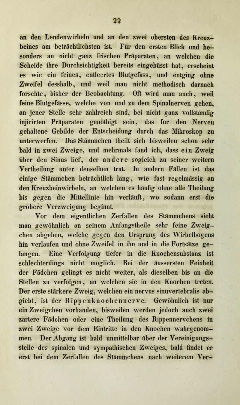 an den Lendenwirbeln und an den zwei obersten des Kreuz- beines am beträchtlichsten ist. Für den ersten Blick und be- sonders an nicht ganz frischen Präparaten, an welchen die Scheide ihre Durchsichtigkeit bereits eingebüsst hat, erscheint es wie ein feines, entleertes Blutgefäss, und entging ohne Zweifel desshalb, und weil man nicht methodisch darnach forschte, bisher der Beobachtung. Oft wird man auch, weil feine Blutgefässe, welche von und zu dem Spinalnerven gehen, an jener Stelle sehr zahlreich sind, bei nicht ganz vollständig injicirten Präparaten genüthigt sein, das für den Nerven gehaltene Gebilde der Entscheidung durch das Mikroskop zu unterwerfen. Das Stämmchen theilt sich bisweilen schon sehr bald in zwei Zweige, und mehrmals fand ich, dass ein Zweig über den Sinus lief, der andere sogleich zu seiner weitern Vertheilung unter denselben trat. In andern Fällen ist das einige Stämmchen beträchtlich lang, wie fast regelmässig an den Kreuzbeinwirbeln, an welchen es häufig ohne alle Theilung bis gegen die Mittellinie hin verläuft, wo sodann erst die gröbere Verzweigung beginnt. Vor dem eigentlichen Zerfallen des Stämmchens sieht man gewöhnlich an seinem Anfangstheile sehr feine Zweig- ehen abgehen, welche gegen den Ursprung des Wirbelbogens hin verlaufen und ohne Zweifel in ihn und in die Fortsätze ge- langen. Eine Verfolgung tiefer in die Knochensubstanz ist schlechterdings nicht möglich. Bei der äussersten Feinheit der Fädchen gelingt es nicht weiter, als dieselben bis an die Stellen zu verfolgen, an welchen sie in den Knochen treten. Der erste stärkere Zweig, welchen ein nervus sinuvertebralis ab- giebt, ist der Rippen knochennerve. Gewöhnlich ist nur ein Zweigehen vorhanden, bisweilen werden jedoch auch zwei zartere Fädchen oder eine Theilung des Rippennervchens in zwei Zweige vor dem Eintritte in den Knochen wahrgenom- men. Der Abgang ist bald unmittelbar über der Vereinigungs- stelle des spinalen und sympathischen Zweiges, bald findet er erst bei dem Zerfallen des Stämmchens nach weiterem Ver-