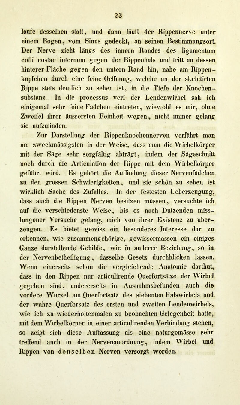 laufe desselben statt, und dann läuft der Rippennerve unter einem Bogen, vom Sinus gedeckt, an seinen Bestimmungsort. Der Nerve zieht längs des innern Randes des ligamentum colli costae internum gegen den Rippenhals und tritt an dessen hinterer Fläche gegen den untern Rand hin, nahe am Rippen- köpfchen durch eine feine OelTnung, welche an der skeletirten Rippe stets deutlich zu sehen ist, in die Tiefe der Knochen- substanz. In die processus veri der Lendenwirbel sah ich einigemal sehr feine Fädchen eintreten, wiewohl es mir, ohne Zweifel ihrer äussersten Feinheit wegen, nicht immer gelang sie aufzufinden. Zur Darstellung der Rippenknochennerven verfährt man am zweckmässigsten in der Weise, dass man die Wirbelkörper mit der Säge sehr sorgfältig abträgt, indem der Sägeschnitt noch durch die Articulation der Rippe mit dem Wirbelkörper geführt wird. Es gehört die Auffindung dieser Nervenfädchen zu den grossen Schwierigkeiten, und sie schön zu sehen ist wirklich Sache des Zufalles. In der festesten Ueberzeugung, dass auch die Rippen Nerven besitzen müssen, versuchte ich auf die verschiedenste Weise, bis es nach Dutzenden miss- lungener Versuche gelang, mich von ihrer Existenz zu über- zeugen. Es bietet gewiss ein besonderes Interesse dar zu erkennen, wie zusammengehörige, gewissermassen ein einiges Ganze darstellende Gebilde, wie in anderer Beziehung, so in der Nervenbetheiligung, dasselbe Gesetz durchblicken lassen. Wenn einerseits schon die vergleichende Anatomie darthut, dass in den Rippen nur articulirende Querfortsätze der Wirbel gegeben sind, andererseits in Ausnahmsbefunden auch die vordere Wurzel am Querfortsatz des siebenten Halswirbels und der wahre Querforsatz des ersten und zweiten Lendenwirbels, wie ich zu wiederholtenmalen zu beobachten Gelegenheit hatte, mit dem Wirbelkörper in einer articulirenden Verbindung stehen, so zeigt sich diese Auffassung als eine naturgemässe sehr treffend auch in der Nervenanordnung, indem Wirbel und Rippen von denselben Nerven versorgt werden.