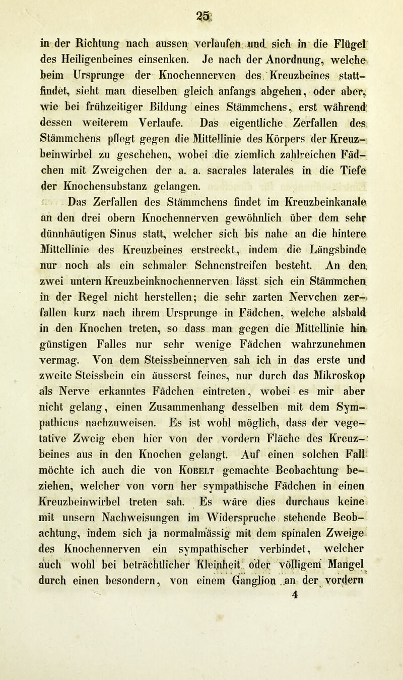 25; in der Richtung- nach aussen verlaufen und. sich in die Flügel des Heiligenbeines einsenken. Je nach der Anordnung, welche beim Ursprünge der Knochennerven des Kreuzbeines statt- findet, sieht man dieselben gleich anfangs abgehen, oder aber, wie bei frühzeitiger Bildung eines Stämmchens, erst während dessen weiterem Verlaufe. Das eigentliche Zerfallen des Stämmchens pflegt gegen die Mittellinie des Körpers der Kreuz- beinwirbel zu geschehen, wobei die ziemlich zahl-eichen Fäd- chen mit Zweigehen der a. a. sacrales laterales in die Tiefe der Knochensubstanz gelangen. Das Zerfallen des Stämmchens findet im Kreuzbeinkanale an den drei obern Knochennerven gewöhnlich über dem sehr dünnhäutigen Sinus statt, welcher sich bis nahe an die hintere Mittellinie des Kreuzbeines erstreckt, indem die Längsbinde nur noch als ein schmaler Sehnenstreifen besteht. An den. zwei untern Kreuzbeinknochennerven lässt sich ein Stämmchen in der Regel nicht herstellen; die sehr zarten Nervchen zer- fallen kurz nach ihrem Ursprünge in Fädchen, welche alsbald in den Knochen treten, so dass man gegen die Mittellinie hin günstigen Falles nur sehr wenige Fädchen wahrzunehmen vermag. Von dem Steissbeinnerven sah ich in das erste und zweite Steissbein ein äusserst feines, nur durch das Mikroskop als Nerve erkanntes Fädchen eintreten, wobei es mir aber nicht gelang, einen Zusammenhang desselben mit dem Sym- pathicus nachzuweisen. Es ist wohl möglich, dass der vege- tative Zweig eben hier von der vordem Fläche des Kreuz-; beines aus in den Knochen gelangt. Auf einen solchen Fall möchte ich auch die von Kobelt gemachte Beobachtung be- ziehen, welcher von vorn her sympathische Fädchen in einen Kreuzbeinwirbel treten sah. Es wäre dies durchaus keine mit unsern Nachweisungen im Widerspruche stehende Beob- achtung, indem sich ja normalmassig mit dem spinalen Zweige des Knochennerven ein sympathischer verbindet, welcher auch wohl bei beträchtlicher Kleinheit oder völligem Mangel durch einen besondern, von einem Ganglion an der vordem 4