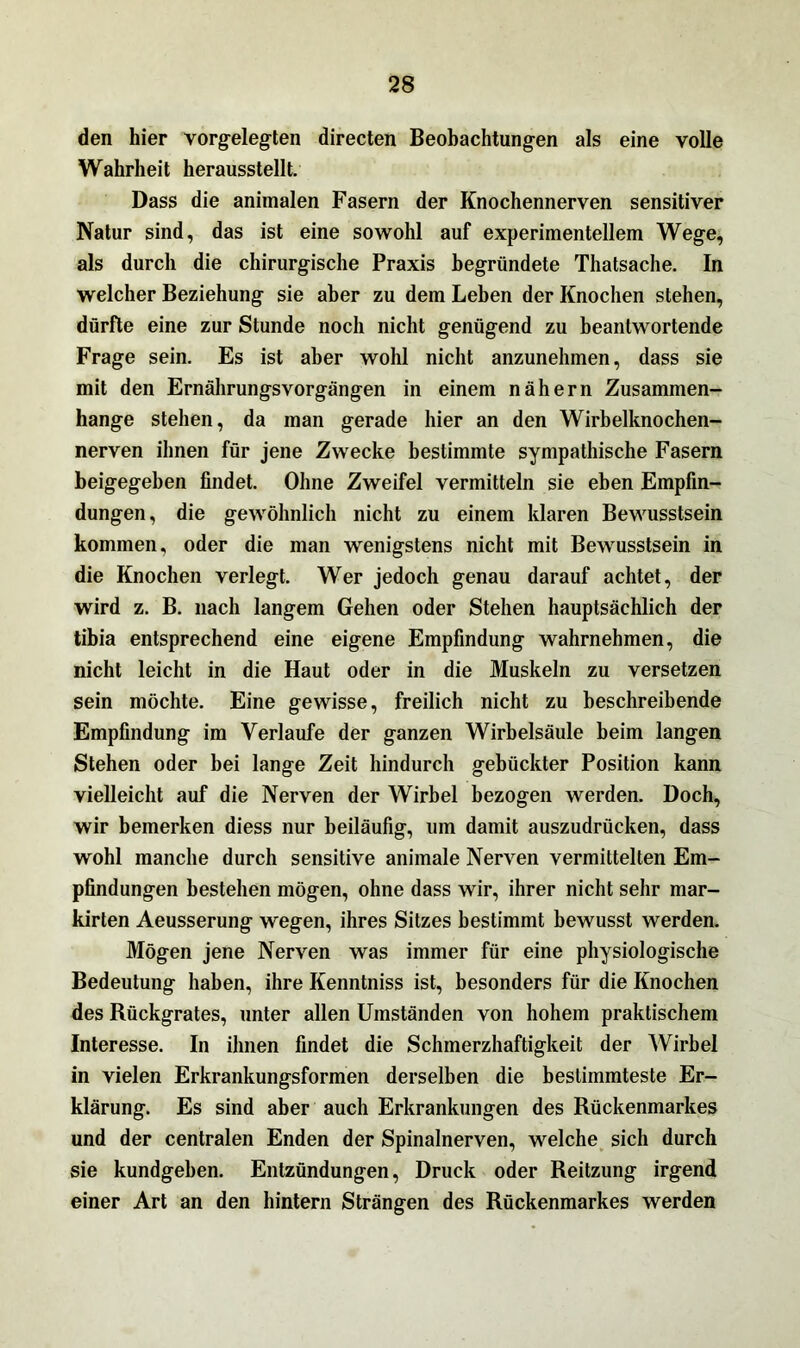 den hier vorgelegten directen Beobachtungen als eine volle Wahrheit herausstellt. Dass die animalen Fasern der Knochennerven sensitiver Natur sind, das ist eine sowohl auf experimentellem Wege, als durch die chirurgische Praxis begründete Thatsache. In welcher Beziehung sie aber zu dem Leben der Knochen stehen, dürfte eine zur Stunde noch nicht genügend zu beantwortende Frage sein. Es ist aber wohl nicht anzunehmen, dass sie mit den Ernährungsvorgängen in einem nähern Zusammen- hänge stehen, da man gerade hier an den Wirbelknochen- nerven ihnen für jene Zwecke bestimmte sympathische Fasern beigegeben findet. Ohne Zweifel vermitteln sie eben Empfin- dungen, die gewöhnlich nicht zu einem klaren Bewusstsein kommen, oder die man wenigstens nicht mit Bewusstsein in die Knochen verlegt. Wer jedoch genau darauf achtet, der wird z. B. nach langem Gehen oder Stehen hauptsächlich der tibia entsprechend eine eigene Empfindung wahrnehmen, die nicht leicht in die Haut oder in die Muskeln zu versetzen sein möchte. Eine gewisse, freilich nicht zu beschreibende Empfindung im Verlaufe der ganzen Wirbelsäule beim langen Stehen oder bei lange Zeit hindurch gebückter Position kann vielleicht auf die Nerven der Wirbel bezogen werden. Doch, wir bemerken diess nur beiläufig, um damit auszudrücken, dass wohl manche durch sensitive animale Nerven vermittelten Em- pfindungen bestehen mögen, ohne dass wir, ihrer nicht sehr mar- kirten Aeusserung wegen, ihres Sitzes bestimmt bewusst werden. Mögen jene Nerven was immer für eine physiologische Bedeutung haben, ihre Kenntniss ist, besonders für die Knochen des Rückgrates, unter allen Umständen von hohem praktischem Interesse. In ihnen findet die Schmerzhaftigkeit der Wirbel in vielen Erkrankungsformen derselben die bestimmteste Er- klärung. Es sind aber auch Erkrankungen des Rückenmarkes und der centralen Enden der Spinalnerven, welche sich durch sie kundgeben. Entzündungen, Druck oder Reitzung irgend einer Art an den hintern Strängen des Rückenmarkes werden