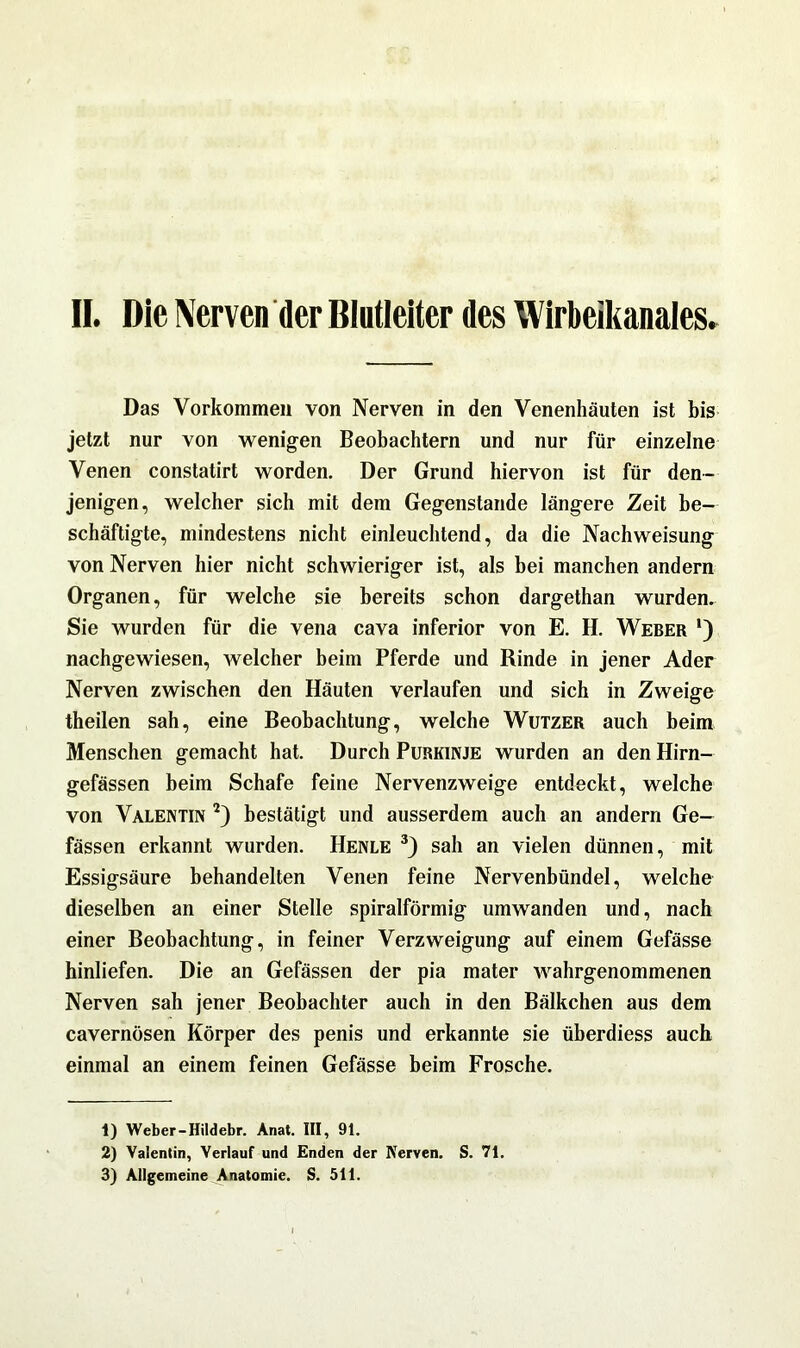 II. Die Nerven der Blutleiter des Wirbeikanaies. Das Vorkommen von Nerven in den Venenhäuten ist bis jetzt nur von wenigen Beobachtern und nur für einzelne Venen constatirt worden. Der Grund hiervon ist für den- jenigen, welcher sich mit dem Gegenstände längere Zeit be- schäftigte, mindestens nicht einleuchtend, da die Nach Weisung von Nerven hier nicht schwieriger ist, als bei manchen andern Organen, für welche sie bereits schon dargethan wurden. Sie wurden für die vena cava inferior von E. H. Weber *) nachgewiesen, welcher beim Pferde und Rinde in jener Ader Nerven zwischen den Häuten verlaufen und sich in Zweige theilen sah, eine Beobachtung, welche Wutzer auch beim Menschen gemacht hat. Durch Purkinje wurden an den Hirn— gefässen beim Schafe feine Nervenzweige entdeckt, welche von Valentin 1 2) bestätigt und ausserdem auch an andern Ge— fässen erkannt wurden. Henle 3) sah an vielen dünnen, mit Essigsäure behandelten Venen feine Nervenbündel, welche dieselben an einer Stelle spiralförmig umwanden und, nach einer Beobachtung, in feiner Verzweigung auf einem Gefässe hinliefen. Die an Gefässen der pia mater wahrgenommenen Nerven sah jener Beobachter auch in den Bälkchen aus dem cavernösen Körper des penis und erkannte sie überdiess auch einmal an einem feinen Gefässe beim Frosche. 1) Weber-Hildebr. Anat. III, 91. 2) Valentin, Verlauf und Enden der Nerven. S. 71.