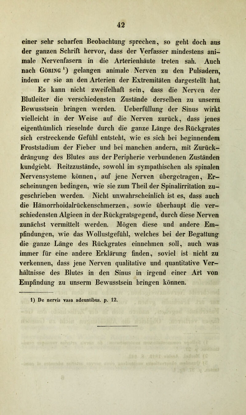 einer sehr scharfen Beobachtung- sprechen, so g-eht doch aus der ganzen Schrift hervor, dass der Verfasser mindestens ani- male Nervenfasern in die Arterienhäute treten sah. Auch nach Göring ‘) gelangen animale Nerven zu den Pulsadern, indem er sie an den Arterien der Extremitäten dargestellt hat. Es kann nicht zweifelhaft sein, dass die Nerven der Blutleiter die verschiedensten Zustände derselben zu unserm Bewusstsein bringen werden. Ueberfüllung der Sinus wirkt vielleicht in der Weise auf die Nerven zurück, dass jenes eigenthümlich rieselnde durch die ganze Länge des Rückgrates sich erstreckende Gefühl entsteht, wie es sich bei beginnendem Froststadium der Fieber und bei manchen andern, mit Zurück- drängung des Blutes aus der Peripherie verbundenen Zuständen kundgiebt. Reitzzustände, sowohl im sympathischen als spinalen Nervensysteme können, auf jene Nerven übergetragen, Er- scheinungen bedingen, wie sie zum Theil der Spinalirritation zu- geschrieben werden. Nicht unwahrscheinlich ist es, dass auch die Hämorrhoidalrückenschmerzen, sowie überhaupt die ver- schiedensten Algieen in der Rückgratsgegend, durch diese Nerven zunächst vermittelt werden. Mögen diese und andere Em- pfindungen, wie das Wollustgefühl, welches bei der Begattung die ganze Länge des Rückgrates einnehmen soll, auch was immer für eine andere Erklärung finden, soviel ist nicht zu verkennen, dass jene Nerven qualitative und quantitative Ver- hältnisse des Blutes in den Sinus in irgend einer Art von Empfindung zu unserm Bewusstsein bringen können. 1) De nervis vasa adeuntibus. p. 12.