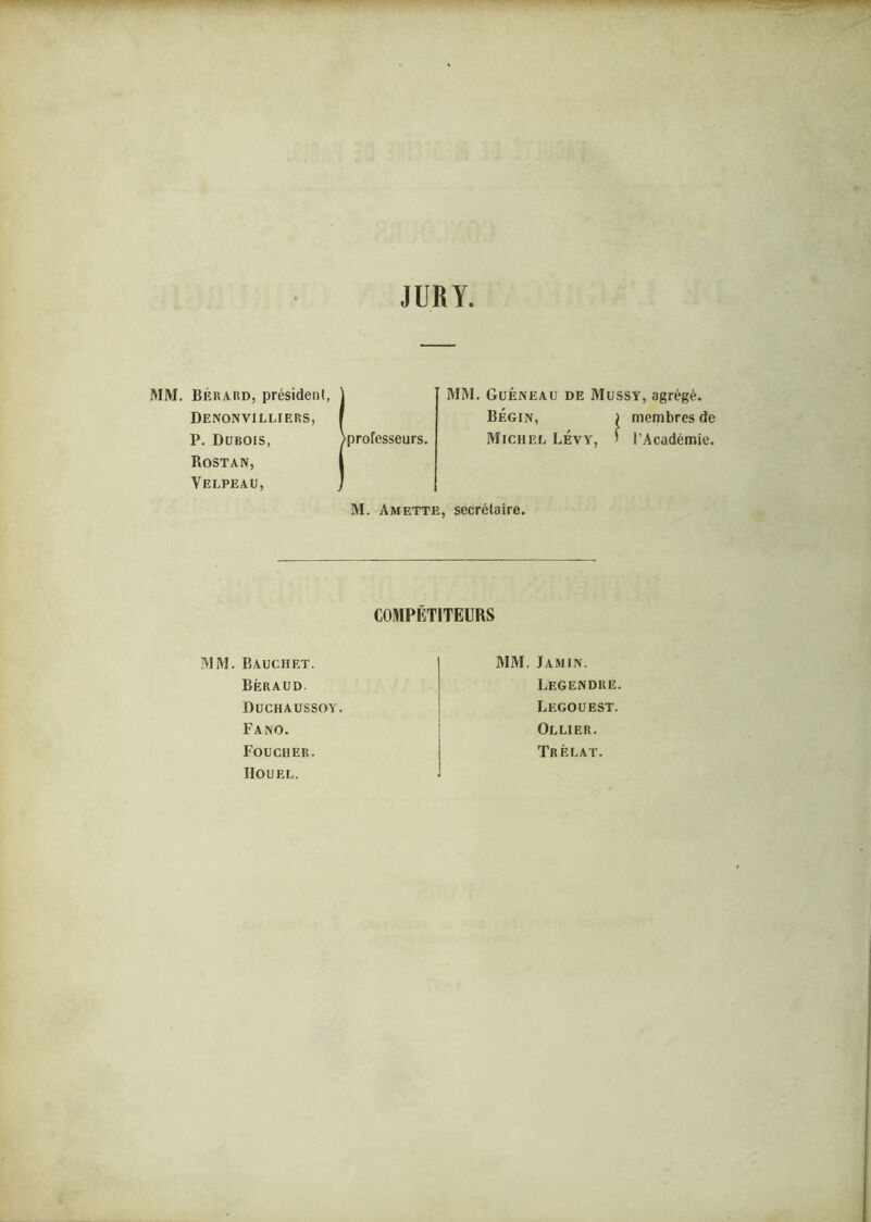 JURY RIM. Béraiîd, président, Denonvilliers, P. Dubois, Rostan, Velpeau, professeurs. MM. Guéneau de Mussy, agrégé. Bégin, ) membres de Michel LÉvy, ’ l’Académie. M. Amette, secrétaire. COMPÉTITEURS MM. Bauchrt. Béraud. Duchaussoy. Fano. Foucher. IIOUEL. MM. Jamin. Legendre. Legouest. Ollier. Trélat.