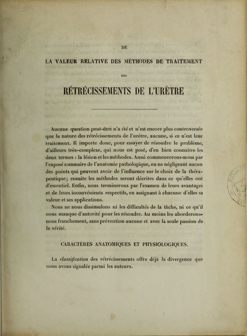 LA VALEUR RELATIVE DES MÉTHODES DE TRAITEMENT DES RÉTRÉCISSEMENTS DE L’URÈTRE Aucune question peut-être n’a été et n’est encore plus controversée que la nature des rétrécissements de l’urètre, aucune, si ce n’est leur traitement. H importe donc, pour essayer de résoudre le problème, d’ailleurs très-complexe, qui nous est posé, d’en bien connaître les deux termes : la lésion et les méthodes. Aussi commencerons-nous par l’exposé sommaire de l’anatomie pathologique, en ne négligeant aucun des points qui peuvent avoir de l’influence sur le choix de la théra- peutique; ensuite les méthodes seront décrites dans ce qu’elles ont d’essentiel. Enfin, nous terminerons par l’examen de leurs avantages et de leurs inconvénients respectifs, en assignant à chacune d’elles sa valeur et ses applications. Nous ne nous dissimulons ni les difficultés de la tâche, ni ce qu’il nous manque d’autorité pour les résoudre. Au moins les aborderons- nous franchement, sans prévention aucune et avec la seule passion de la vérité. CARACTÈRES ANATOMIQUES ET PHISIOLOGIQUES. La classification des rétrécissements offre déjà la divergence que nous avons signalée parmi les auteurs.