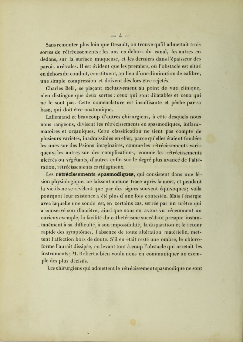 Sans remonter plus loin que Desault, on trouve qu’il admettait trois sortes de rétrécissements ; les uns en dehors du canal, les autres en dedans, sur la surface muqueuse, et les derniers dans l’épaisseur des parois urétrales. Il est évident que les premiers, où l’obstacle est situé en dehors du conduit, constituent, au lieu d’une diminution de calibre, une simple compression et doivent dès lors être rejetés. Charles Bell, se plaçant exclusivement au point de vue clinique, n’en distingue que deux sortes ; ceux qui sont dilatables et ceux (jui ne le sont pas. Cette nomenclature est insuffisante et pèche par sa base, ([ui doit être anatomique. Lallemand et beaucoup d’autres chirurgiens, à côté desquels nous nous rangeons, divisent les rétrécissements en spasmodiques, inflam- matoires et organiques. Cette classification ne tient pas compte de plusieurs variétés, inadmissibles en effet, parce qu’elles étaient fondées les unes sur des lésions imaginaires, comme les rétrécissements vari- queux, les autres sur des complications, comme les rétrécissements ulcérés ou végétants, d’autres enfin sur le degré plus avancé de l’alté- ration, rétrécissements cartilagineux. Les rétrécissements spasmodiques, qui consistent dans une lé- sion physiologique, ne laissent aucune trace après la mort, et pendant la vie ils ne se révèlent que par des signes souvent équivoques ; voilà pourquoi leur existence a été plus d’une fois contestée. Mais l’énergie avec laquelle une sonde est, en certains cas. serrée par un urètre <jui a conservé son diamètre, ainsi que nous en avons vu récemment un curieux exemple, la facilité du cathétérisme succédant presque instan- tanément à sa difficulté, à son impossibilité, la disparition et le retour rapide des symptômes, l’absence de toute altération matérielle, met- tent l’affection hors de doute. S’il en était resté une ombre, le chloro- forme l’aurait dissipée, en levant tout à coup l’obstacle qui arrêtait les instruments; M. Robert a bien voulu nous en communiquer un exem- ple des plus décisifs. Les chirurgiens qui admettent le rétrécissement spasmodique ne sont