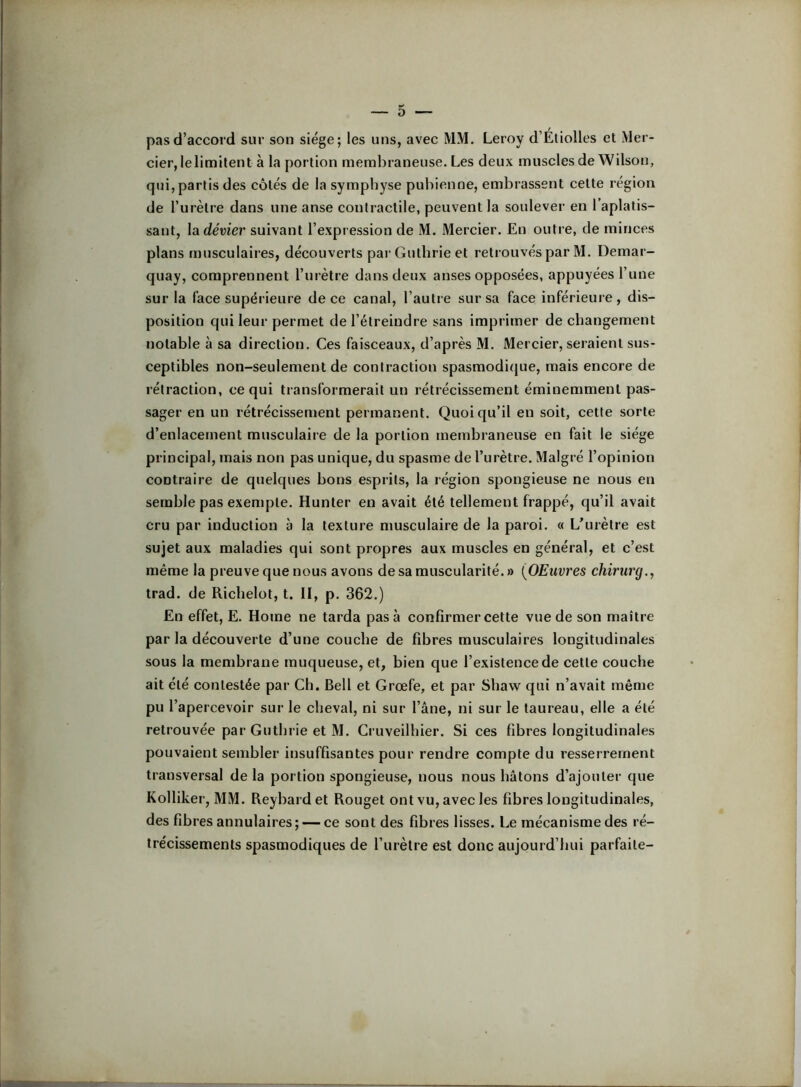 pas d’accord sur son siège; les uns, avec MM. Leroy d’Étiolles et Mer- cier, lelimilent à la portion membraneuse. Les deux muscles de Wilson, qui, partis des côtés de la symphyse pubienne, embrassent cette région de l’urètre dans une anse contractile, peuvent la soulever en l’aplatis- sant, la dévier suivant l’expression de M. Mercier. En outre, de minces plans musculaires, découverts par Gutbrie et reti’ouvés par M. Demar- quay, comprennent l’urètre dans deux anses opposées, appuyées l’une sur la face supérieure de ce canal, l’autre sur sa face inférieure, dis- position qui leur permet de l’étreindre sans imprimer de changement notable à sa direction. Ces faisceaux, d’après M. Mercier, seraient sus- ceptibles non-seulement de contraction spasmodique, mais encore de rétraction, ce qui transformerait un rétrécissement éminemment pas- sager en un rétrécissement permanent. Quoiqu’il en soit, cette sorte d’enlacement musculaire de la portion membraneuse en fait le siège principal, mais non pas unique, du spasme de l’urètre. Malgré l’opinion contraire de quelques bons esprits, la région spongieuse ne nous en semble pas exempte. Hunter en avait été tellement frappé, qu’il avait cru par induction à la texture musculaire de la paroi. « L'urètre est sujet aux maladies qui sont propres aux muscles en général, et c’est même la preuve que nous avons de sa muscularité. » {OEuvres chirurg., trad. de Ricbelot, t. II, p. 362.) En effet, E. Home ne tarda pas à confirmer cette vue de son maître par la découverte d’une couche de fibres musculaires longitudinales sous la membrane muqueuse, et, bien que l’existence de cette couche ait été contestée par Ch. Bell et Grœfe, et par Shaw qui n’avait même pu l’apercevoir sur le cheval, ni sur l’âne, ni sur le taureau, elle a été retrouvée par Gutbrie et M. Gruveilhier. Si ces fibres longitudinales pouvaient sembler insuffisantes pour rendre compte du resserrement transversal de la portion spongieuse, nous nous hâtons d’ajouter que Kolliker, MM. Reybardet Rouget ont vu, avec les fibres longitudinales, des fibres annulaires; — ce sont des fibres lisses. Le mécanisme des ré- trécissements spasmodiques de l’urètre est donc aujourd’hui parfaite-