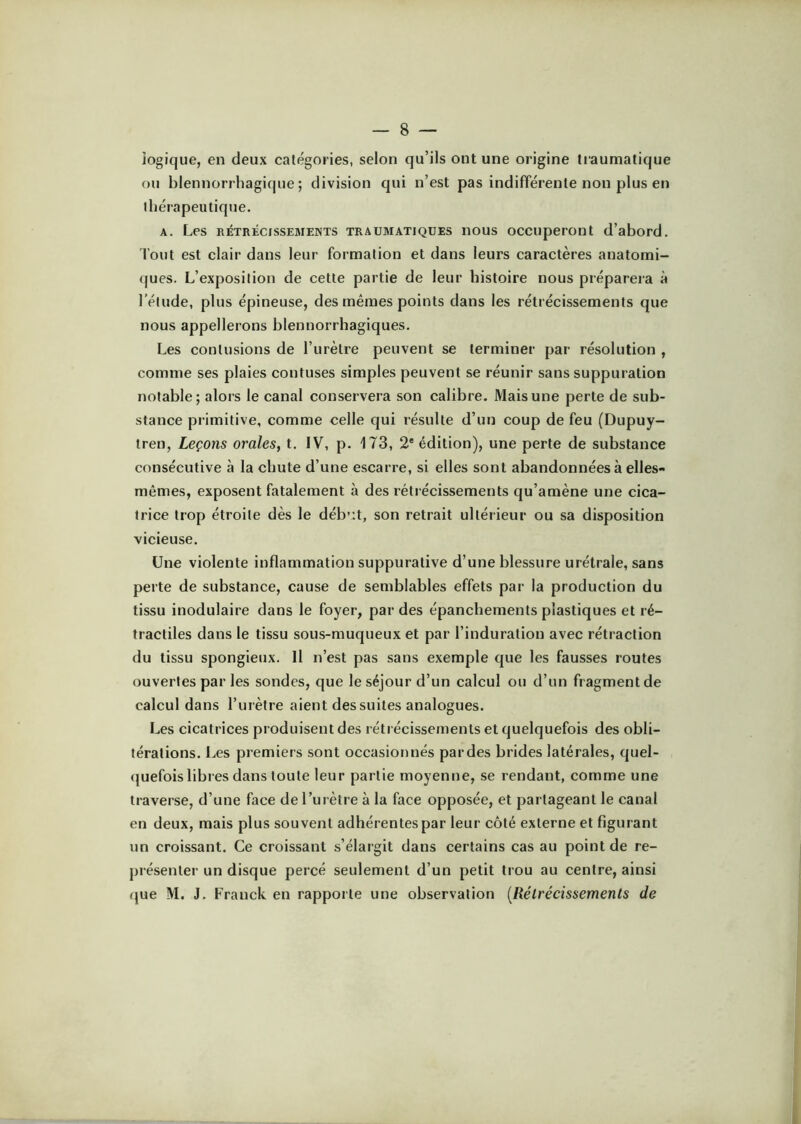 logique, en deux catégories, selon qu’ils ont une origine tiaumatique ou blennorrliagique ; division qui n’est pas indifférente non plus en thérapeutique. A. Les RÉTRÉCISSEMENTS TRAUMATIQUES iious occupcront d’abord. fout est clair dans leur formation et dans leurs caractères anatomi- ques. L’exposition de cette partie de leur histoire nous préparera à l’étude, plus épineuse, des mêmes points dans les rétrécissements que nous appellerons blennorrhagiques. Les contusions de l’urètre peuvent se terminer par résolution , comme ses plaies contuses simples peuvent se réunir sans suppuration notable; alors le canal conservera son calibre. Mais une perte de sub- stance primitive, comme celle qui résulte d’un coup de feu (Dupuy- tren. Leçons orales, t. IV, p. 173, 2'édition), une perte de substance consécutive à la chute d’une escarre, si elles sont abandonnées à elles- mêmes, exposent fatalement à des rétrécissements qu’amène une cica- trice trop étroite dès le déb'.t, son retrait ultérieur ou sa disposition vicieuse. Une violente inflammation suppurative d’une blessure urétrale, sans perte de substance, cause de semblables effets par la production du tissu inodulaire dans le foyer, par des épanchements plastiques et ré- tractiles dans le tissu sous-muqueux et par l’induration avec rétraction du tissu spongieux. H n’est pas sans exemple que les fausses routes ouvertes par les sondes, que le séjour d’un calcul ou d’un fragment de calcul dans l’urètre aient des suites analogues. Les cicatrices produisent des rétrécissements et quelquefois des obli- térations. Les premiers sont occasionnés pardes brides latérales, quel- quefois libres dans toute leur partie moyenne, se rendant, comme une traverse, d’une face de l’urètre à la face opposée, et partageant le canal en deux, mais plus souvent adhérentes par leur côté externe et figurant un croissant. Ce croissant s’élargit dans certains cas au point de re- présenter un disque percé seulement d’un petit trou au centre, ainsi que M. J. Franck en rapporte une observation [Rétrécissements de