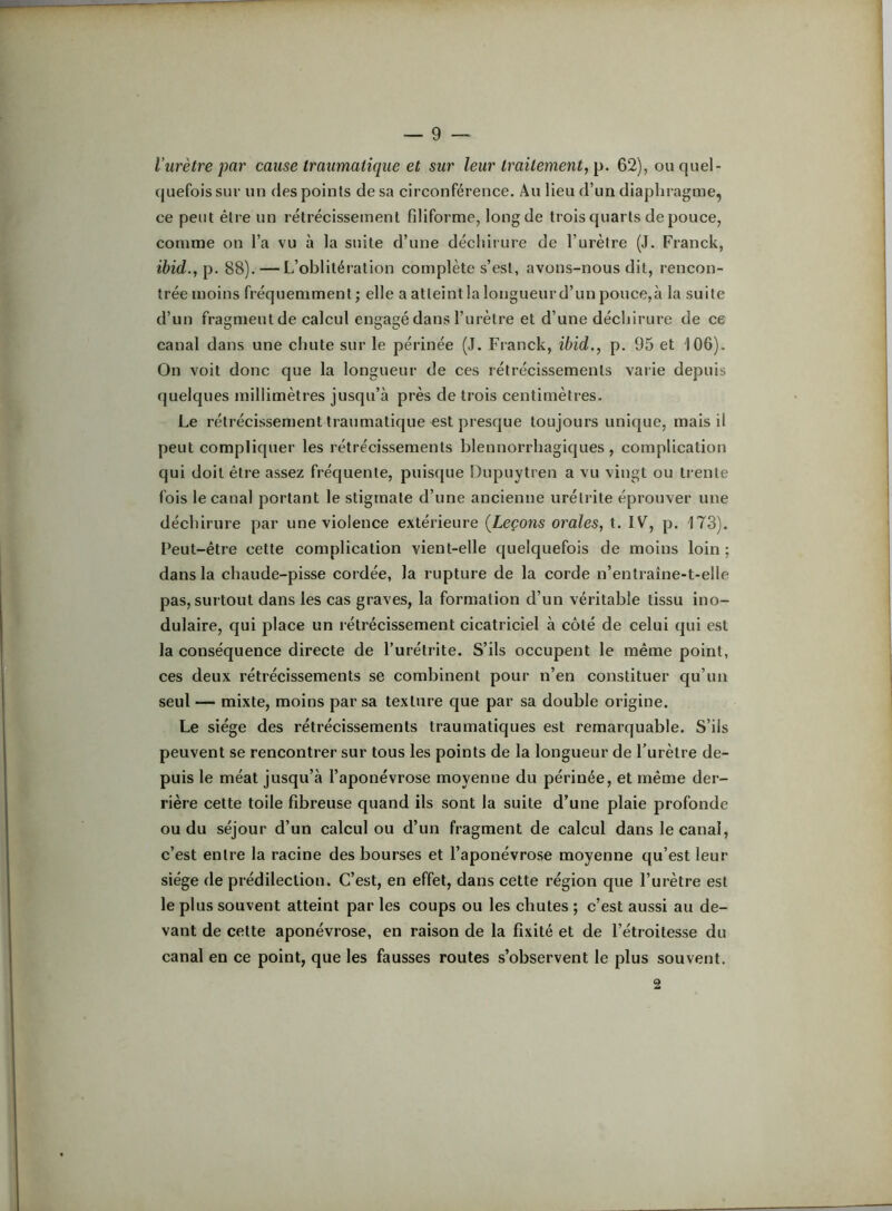 l’urètre par cause traumatique et sur leur traitement, p. 62), ou quel- quefois sur un des points de sa circonférence. Au lieu d’un diaphragme, ce peut être un rétrécissement filiforme, long de trois quarts de pouce, comme on l’a vu à la suite d’une décliii ure de l’urètre (J. Franck, ihid.,p. 88). — L’oblitération complète s’est, avons-nous dit, rencon- trée moins fréquemment; elle a atteint la longueur d’un pouce,à la suite d’un fragment de calcul engagé dans l’urètre et d’une déchirure de ce canal dans une chute sur le périnée (J. Franck, ibid., p. 95 et 106). On voit donc que la longueur de ces rétrécissements varie depuis quelques millimètres jusqu’à près de trois centimètres. Le rétrécissement traumatique est presque toujours unique, mais il peut compliquer les rétrécissements blennorrhagiques , complication qui doit être assez fréquente, puisque Dupuytren a vu vingt ou trente fols le canal portant le stigmate d’une ancienne urétrite éprouver une déchirure par une violence extérieure (Leçons orales, t. IV, p. 173). Peut-être cette complication vient-elle quelquefois de moins loin ; dans la chaude-pisse cordée, la rupture de la corde n’entraîne-t-elle pas, surtout dans les cas graves, la formation d’un véritable tissu ino- dulaire, qui place un rétrécissement cicatriciel à côté de celui qui est la conséquence directe de l’urétrite. S’ils occupent le même point, ces deux rétrécissements se combinent pour n’en constituer qu’un seul — mixte, moins par sa texture que par sa double origine. Le siège des rétrécissements traumatiques est remarquable. S’ils peuvent se rencontrer sur tous les points de la longueur de l’urètre de- puis le méat jusqu’à l’aponévrose moyenne du périnée, et même der- rière cette toile fibreuse quand ils sont la suite d’une plaie profonde ou du séjour d’un calcul ou d’un fragment de calcul dans le canal, c’est entre la racine des bourses et l’aponévrose moyenne qu’est leur siège de prédilection. C’est, en effet, dans cette région que l’urètre est le plus souvent atteint par les coups ou les chutes ; c’est aussi au de- vant de cette aponévrose, en raison de la fixité et de l’étroitesse du canal en ce point, que les fausses routes s’observent le plus souvent. 2