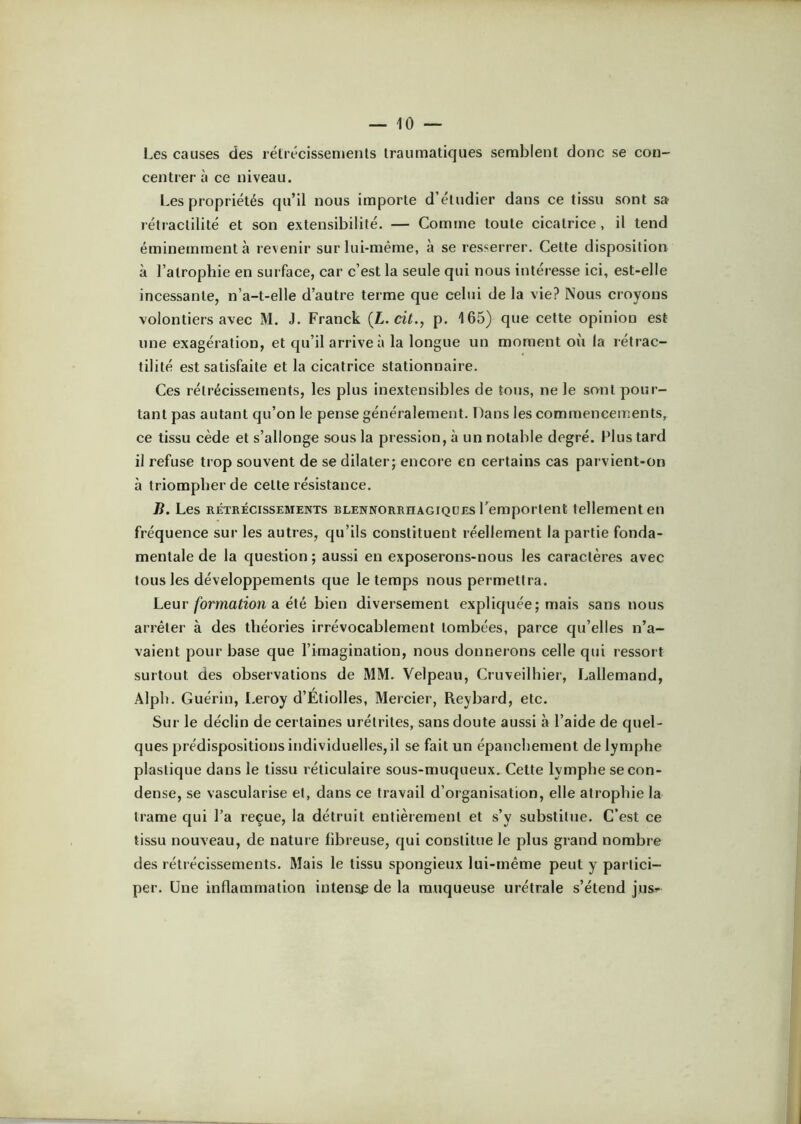 Les causes des rétrécissements traumatiques semblent donc se con- centrer à ce niveau. Les propriétés qu’il nous importe d’étudier dans ce tissu sont sa- rétiaclilité et son extensibilité. — Comme toute cicatrice, il tend éminemment à revenir sur lui-même, à se resserrer. Cette disposition à l’atrophie en surface, car c’est la seule qui nous intéresse ici, est-elle incessante, n’a-t-elle d’autre terme que celui de la vie? Nous croyons volontiers avec M. J. Franck {L.cit., p. 165) que cette opinion est une exagération, et qu’il arrive à la longue un moment où la rétrac- tilité est satisfaite et la cicatrice stationnaire. Ces rétrécissements, les plus inextensibles de tous, ne le sont pour- tant pas autant qu’on le pense généralement. Dans les commencements, ce tissu cède et s’allonge sous la pression, à un notable degré. Plus tard il refuse trop souvent de se dilater; encore en certains cas parvient-on à triompher de cette résistance. B. Les RÉTRÉCISSEMENTS RLENNORRHAGiQüES l’empoftent tellement eii fréquence sur les autres, qu’ils constituent réellement la partie fonda- mentale de la question ; aussi en exposerons-nous les caractères avec tous les développements que le temps nous permettra. Leur formation a élé bien diversement expliquée; mais sans nous arrêter à des théories irrévocablement tombées, parce qu’elles n’a- vaient pour base que l’imagination, nous donnerons celle qui ressort surtout des observations de MM. Velpeau, Cruveilhier, Lallemand, Alpli. Guérin, Leroy d’Étiolles, Mercier, Reybard, etc. Sur le déclin de certaines urétrites, sans doute aussi à l’aide de quel- ques prédispositions individuelles, il se fait un épanchement de lymphe plastique dans le tissu réticulaire sous-muqueux. Cette lymphe se con- dense, se vascularisé et, dans ce travail d’organisation, elle atrophie la trame qui l’a reçue, la détruit entièrement et s’y substitue. C’est ce tissu nouveau, de nature fibreuse, qui constitue le plus grand nombre des rétrécissements. Mais le tissu spongieux lui-même peut y partici- per. Une inflammation intense de la muqueuse urétrale s’étend jus-