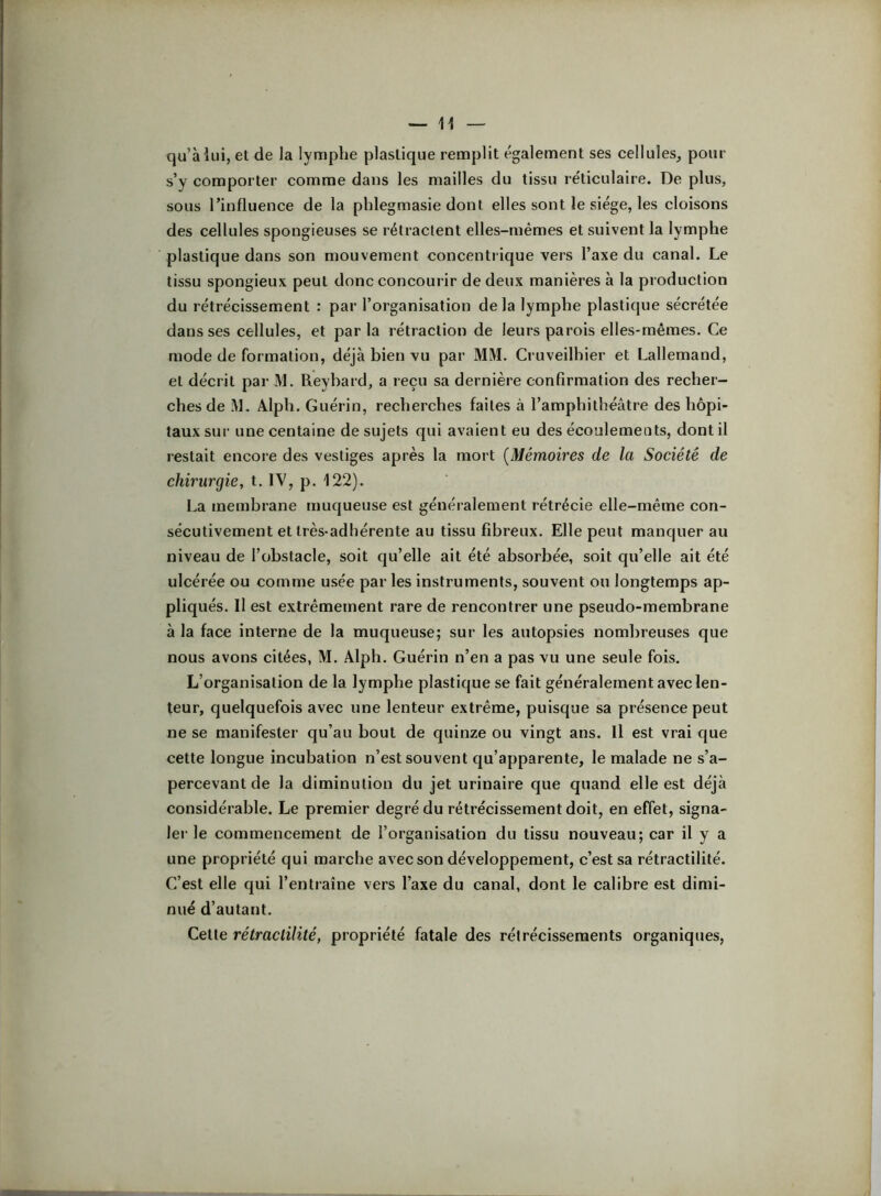 qu’à lui, el de la lymphe plastique remplit également ses cellules, pour s’y comporter comme dans les mailles du tissu réticulaire. De plus, sous l’influence de la phlegmasie dont elles sont le siège, les cloisons des cellules spongieuses se rétractent elles-mêmes et suivent la lymphe plastique dans son mouvement concentrique vers l’axe du canal. Le tissu spongieux peut donc concourir de deux manières à la production du rétrécissement : par l’organisation delà lymphe plastique sécrétée dans ses cellules, et par la rétraction de leurs parois elles-rnemes. Ce mode de formation, déjà bien vu par MM. Cruveilhier et Lallemand, et décrit par M. Reybard, a reçu sa dernière confirmation des recher- ches de M. Alplî. Guérin, recherches faites à l’amphithéâtre des hôpi- taux sur une centaine de sujets qui avaient eu des écoulements, dont il restait encore des vestiges après la mort [Mémoires de la Société de chirurgie, t. IV, p. 122). La membrane muqueuse est généralement rétrécie elle-même con- sécutivement et très-adhérente au tissu fibreux. Elle peut manquer au niveau de l’obstacle, soit qu’elle ait été absorbée, soit qu’elle ait été ulcérée ou comme usée par les instruments, souvent ou longtemps ap- pliqués. Il est extrêmement rare de rencontrer une pseudo-membrane à la face interne de la muqueuse; sur les autopsies nombreuses que nous avons citées, M. Alph. Guérin n’en a pas vu une seule fois. L’organisation de la lymphe plastique se fait généralement avec len- teur, quelquefois avec une lenteur extrême, puisque sa présence peut ne se manifester qu’au bout de quinze ou vingt ans. Il est vrai que cette longue incubation n’est souvent qu’apparente, le malade ne s’a- percevant de la diminution du jet urinaire que quand elle est déjà considérable. Le premier degré du rétrécissement doit, en effet, signa- lei‘ le commencement de l’organisation du tissu nouveau; car il y a une propriété qui marche avec son développement, c’est sa rétractilité. C’est elle qui l’entraîne vers l’axe du canal, dont le calibre est dimi- nué d’autant. Cette rétractilité, propriété fatale des rétrécissements organiques.