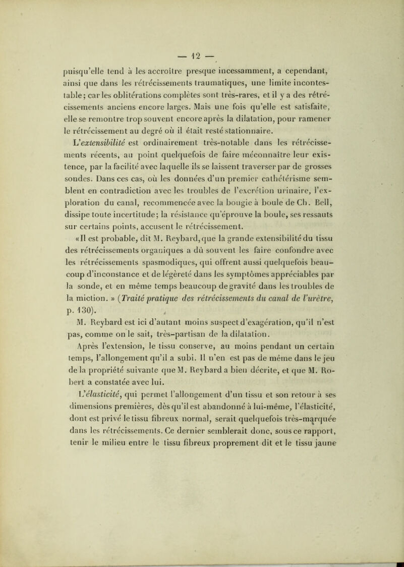 puisqu’elle tend à les accroître presque incessamment, a cependant, ainsi que dans les rétiécissements traumatiques, une limite incontes- table; car les oblitérations complètes sont très-rares, et il y a des rétré- cissements anciens encore larges. Mais une fois qu’elle est satisfaite, elle se remontre trop souvent encore après la dilatation, pour ramener le rétrécissement au degré où il était resté stationnaire. U extensibilité est ordinairement très-notable dans les rétrécisse- ments récents, au point quelquefois de faire méconnaître leur exis- tence, par la facilité avec laquelle ils se laissent traverser par de grosses sondes. Dans ces cas, où les données d’un premier cathétérisme sem- blent en contradiction avec les troubles de l’excrétion urinaire, l’ex- ploration du canal, recommencée avec la bougie à boule de Cb. Bell, dissipe toute incertitude; la résistance qu’éprouve la boule, ses ressauts sur certains points, accusent le rétrécissement. «Il est probable, dit M. Reybard,que la grande extensibilité du tissu des rétrécissements organiques a dû souvent les faire confondre avec les rétrécissements spasmodiques, qui offrent aussi quelquefois beau- coup d’inconstance et de légèreté dans les symptômes appréciables par la sonde, et en même temps beaucoup de gravité dans les troubles de la miction. » {Traité pratique des rétréeissements du canal de l’urètre, p. 130). M. Reybard est ici d’autant moins suspect d’exagération, qu’il n’est pas, comme on le sait, très-partisan de la dilatation. Après l’extension, le tissu conserve, au moins pendant un certain temps, l’allongement qu’il a subi. Il n’en est pas de même dans le jeu de la propriété suivante (pie M. Reybard a bien décrite, et que M. Ro- bert a constatée avec lui. \'élasticité, qui permet l’allongement d’un tissu et son retour à ses dimensions premières, dès qu’il est abandonné à lui-même, l’élasticité, dont est privé le tissu fibreux normal, serait quelquefois très-manpiée dans les rétrécissements. Ce dernier semblerait donc, sous ce rapport, tenir le milieu entre le tissu fibreux proprement dit et le tissu jaune