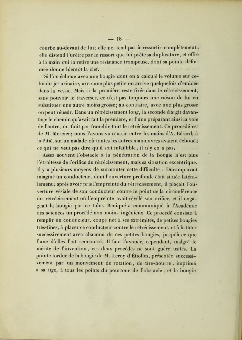 courbe au-devanlde lui; elle ne tend pas à ressortir complètement; elle distend l’urètre par le ressort que lui prête sa duplicature, et offre à la main qui la retire une résistance trompeuse, dont sa pointe défor- mée donne bientôt la clef. Si l’on échoue avec une bougie dont on a calculé le volume sur ce- lui du jet urinaire, avec une plus petite on ari ive quelquefois d’emblée dans la vessie. Mais si la première reste fixée dans le rétrécissement, sans pouvoir le traverser, ce n’est pas toujours une raison de lui en substituer une autre moins grosse; au contraire, avec une plus grosse on peut réussir. Dans un rétrécissement long, la seconde élaigit davan- tage le chemin qu’avait fait la première, et l’une préparant ainsi la voie lie l’autre, on finit par franchir tout le rétrécissement. Ce procédé est de .VI. Mercier; nous l’avons vu réussir entre les mains d’A. Bérard, à la Pitié, sur un malade où toutes les autres manœuvres avaient échoué; ce qui ne veut pas dire qu’il soit infaillible, il n’y en a pas. Assez souvent l’obstacle à la pénétration de la bougie n’est plus l’étroitesse de l’orifice du rétrécissement, mais sa situation excentrique. Il y a plusieurs moyens de surmonter cette difficulté : Ducamp avait imaginé un conducteur, dont l’ouverture profonde était située latéra- lement; après avoir pris l’empreinte du rétrécissement, il plaçait l’ou- verture vésiale de son conducteur contre le point de la circonférence du rétrécissement où l’empreinte avait révélé son orifice, et il enga- geait la bougie par ce tube. Beniqué a communiqué à l’Académie des sciences un procédé non moins ingénieux. Ce procédé consiste à remplir un conducteur, coupé net à ses extrémités, de petites bougies très-fines, à placer ce conducteur contre le rétrécissement, et à le tâter successivement avec chacune de ces petites bougies, jusqu’à ce que l’une d’elles l’ait rencontré. Il faut l’avouer, cependant, malgré le mérite de l’invention, ces deux procédés ne sont guère usités. La [lointe tordue de la bougie de M. Leroy d’Étiolles, présentée successi- ^ement par un mouvement de rotation, de tire-bourre, imprimé à sa lige, à tous les points du pourtour de l’obslacle, et la bougie