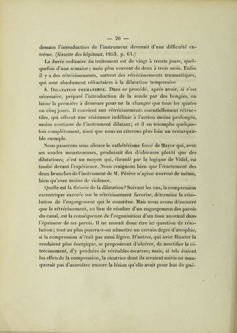 demain l’introduction de rinslrument devenait d’une difficulté ex- trême. (Gazette des hôpitaux, 1853, p, 64.) La durée ordinaire du traitement est de vingt à trente jours, quel- quefois d’une semaine; mais plus souvent de deux à trois mois. Enfin il y a des rétrécissements, surtout des rétrécissements traumatiques, qui sont absolument réfractaires à la dilatation temporaire b. Dilatatioix permanente. Dans ce procédé, après avoir, si c’est nécessaire, préparé l’introduction de la sonde par des bougies, on laisse la première à demeure pour ne la changer (jue tous les quatre ou cinq jours. Il convient aux rétrécissements essentiellement rétrac- tiles, qui offrent une résistance indéfinie à faction moins prolongée, moins continue de l’instrument dilatant; et il en triomphe quelque- fois complètement, ainsi que nous en citerons plus loin un remarqua- ble exemple. Nous passerons sous silence le cathétérisme forcé de Mayor qui, avec ses sondes monstrueuses, produisait des déchirures plutôt que des dilatations; c’est un moyen qui, ébranlé par la logique de Vidal, est tombé devant l’expérience. Nous craignons bien que l’écartement des deux branches de l’instrument de M. Pérève n’agisse souvent de même, bien qu’avec moins de violence. Quelle est la théorie de la dilatation? Suivant les uns, la compression excentrique exercée sur le rétrécissement favorise, détermine la réso- lution de l’engorgement qui le constitue. Mais nous avons démontré que le rétrécissement, au lieu de résulter d’un engorgement des parois du canal, est la conséquence de l’organisation d’un tissu anormal dans l’épaisseur de ses parois. Il ne saurait donc être ici question de réso- lution ; tout au plus pourra-t-on admettre un certain degré d’atrophie, si la compression n’était pas aussi légère. D’autres, qui avec Hunter la rendaient plus énergique, se proposèrent d’ulcérer, de mortifier le ré- trécissement, d’y produire de véiitables escarres; mais, si tels étaient les effets de la compression, la cicatrice dont ils seraient suivis ne man- querait pas d’accroître encore la lésion qu’elle avait pour but de gué-