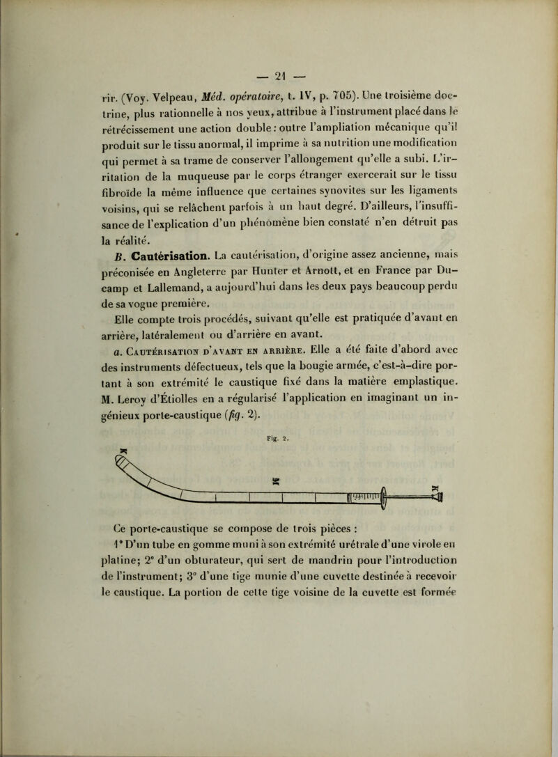 rir. (Voy. Velpeau, Méd. opératoire, t. IV, p. 705). Une troisième doc- trine, plus rationnelle à nos yeux, attribue à l’instrument placé dans le rétrécissement une action double .-outre l’ampliation mécanique qu’il produit sur le tissu anormal, il imprime à sa nutrition une modification qui permet à sa trame de conserver l’allongement qu’elle a subi. I.’ir- ritalion de la muqueuse par le corps étranger exercerait sur le tissu fibroïde la même influence que certaines synovites sur les ligaments voisins, qui se relâchent parfois à un haut degré. D’ailleurs, l'insuffi- sance de l’explication d’un phénomène bien constaté n’en détruit pas la réalité. B. Cautérisation. La cautérisation, d’origine assez ancienne, mais préconisée en Angleterre par Hunter et Arnott, et en France par Du- camp et Lallemand, a aujourd’hui dans les deux pays beaucoup perdu de sa vogue première. Elle compte trois procédés, suivant qu’elle est pratiquée d’avant en arrière, latéralement ou d’arrière en avant. a. Cautérisation d’avant en arrière. Elle a ete faite d abord avec des instruments défectueux, tels que la bougie armée, c’est-à-dire por- tant à son extrémité le caustique fixé dans la matière emplastique. M. Leroy d’Étiolles en a régularisé l’application en imaginant un in- génieux porte-caustique (fig. 2). Fig. 2. (>e porte-caustique se compose de trois pièces : 1® D’un tube en gomme muni à son extrémité urétrale d’une virole eu platine; 2® d’un obturateur, qui sert de mandrin pour l’introduction de l’instrument; 3 d’une tige munie d’une cuvette destinée à recevoir le caustique. La portion de cette tige voisine de la cuvette est formée