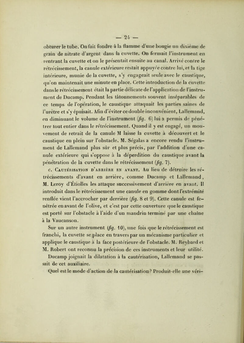 oblurerle tube. On fait foudre à la flamme d’une bougie un dixième de grain de nitrate d’argent dans la cuvette. On fermait rinslrumenl en rentrant la cuvette et on le présentait ensuite au canal. Arrivé contre le rétrécissement, la canule extérieure restait appuyée contre lui, et la tige intérieure, munie de la cuvette, s’y engageait seule avec le caustique, qu’on maintenait une minute en place. Cette introduction de la cuvette dans le rétrécissement était la partie délicate de l’application de l’instru- ment de Ducamp. Pendant les tâtonnements souvent inséparables de ce temps de l’opération, le caustique attaquait les parties saines de l’urètre et s’y épuisait. Afin d’éviter ce double inconvénient, Lallemand, en diminuant le volume de l’instrument [fig. 6) lui a permis de péné- trer tout entier dans le rétrécissement. Quand il y est engagé, un mou- vement de retrait de la canule M laisse la cuvette à découvert et le caustique en plein sur l’obstacle. M. Ségalas a encore rendu l’instru- ment de Lallemand plus sûr et plus précis, par l’addition d’une ca- nule extérieure qui s’oppose à la déperdition du caustique avant la pénétration de la cuvette dans le rétrécissement {jig. 7). c. Cautérisation d’arrière en avant. Au lieu de détruire les lé- trécissements d’avant en arrière, comme Ducamp et Lallemand, M. Leroy d’Étiolles les attaque successivement d’arrière en avant. Il introduit dans le rétrécissement une canule en gomme dont l’extr émité renflée vient l’accrocher par derrière [fig. 8 et 9). Cette canule est fe- nêtrée en avant de l’olive, et c’est par cette ouverture (|uele caustique est porté sur l’obstacle à l’aide d’un mandrin terminé par une chaîne à la Vaucanson. Sur un autre instrument [fig. 10), une fois que le rétrécissement est franchi, la cuvette se place en travers par un mécanisme particulier et applique le caustique à la face postérieure de l’obstacle. M. Reybard et M. Robert ont reconnu la précision de ces instruments et leur utilité, Ducamp joignait la dilatation à la cautérisation, Lallemand se pas- sait de cet auxiliaire. Quel est le mode d’action de^la cautérisation? Produit-elle une véri-