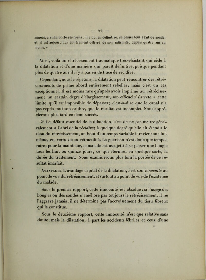 années, a enfin porté ses fruits : il a pu, en définitive, se passer tout à fait de sonde, et il est aujourd’hui entièrement délivré de son infirmité, depuis quatre ans au moins. » Ainsi, voilà un rétrécissement Irauniatique très-résistant, qui cède à la dilatation et d’une manière qui paraît définitive, puisque pendant plus de quaire ans il n’y a pas eu de trace de récidive. Cependant, nous le répétons, la dilatation peut rencontrer des rétré- cissements de prime abord entièrement rebelles; mais c’est un cas exceptionnel. Il est moins rare qu’après avoir impi imé au rétrécisse- ment un certain degré d’élargissement, son efficacité s’arrête à cette limite, qu’il est impossible de dépasser; c’est-à-dire que le canal n’a pas repris tout son calibre, que le résultat est incomplet. Nous appré- cierons plus tard ce demi-succès. 2® Le défaut essentiel de la dilatation, c’est de ne pas mettre géné- ralement à l’abri de la récidive) à quelque degré qu’elle ait étendu le tissu du rétrécissement, au bout d’un temps variable il revient sur lui- même, en vertu de sa rétractilité. La guérison n’est donc que tempo- raire; pour la maintenir, le malade est assujetti à se passer une bougie tous les huit ou quinze jours, ce qui éternise, en quelque sorte, la durée du traitement. Nous examinerons plus loin la portée de ce ré- sultat imarfait. Avantages. L avantage capital de la dilatation,c’est son innocuité au point de vue du rétrécissement, et surtout au point de vue de l’existence du malade. Sous le premier rapport, cette innocuité est absolue : si l’usage des bougies ou des sondes n’améliore pas toujours le rétrécissement, il ne l’aggrave jamais; il ne détermine pas l’accroissement du tissu fibreux qui le constitue. Sous le deuxième rapport, cette innocuité n’est que relative sans doute; mais la dilatation, à part les accidents fébriles et ceux d’une 6 #