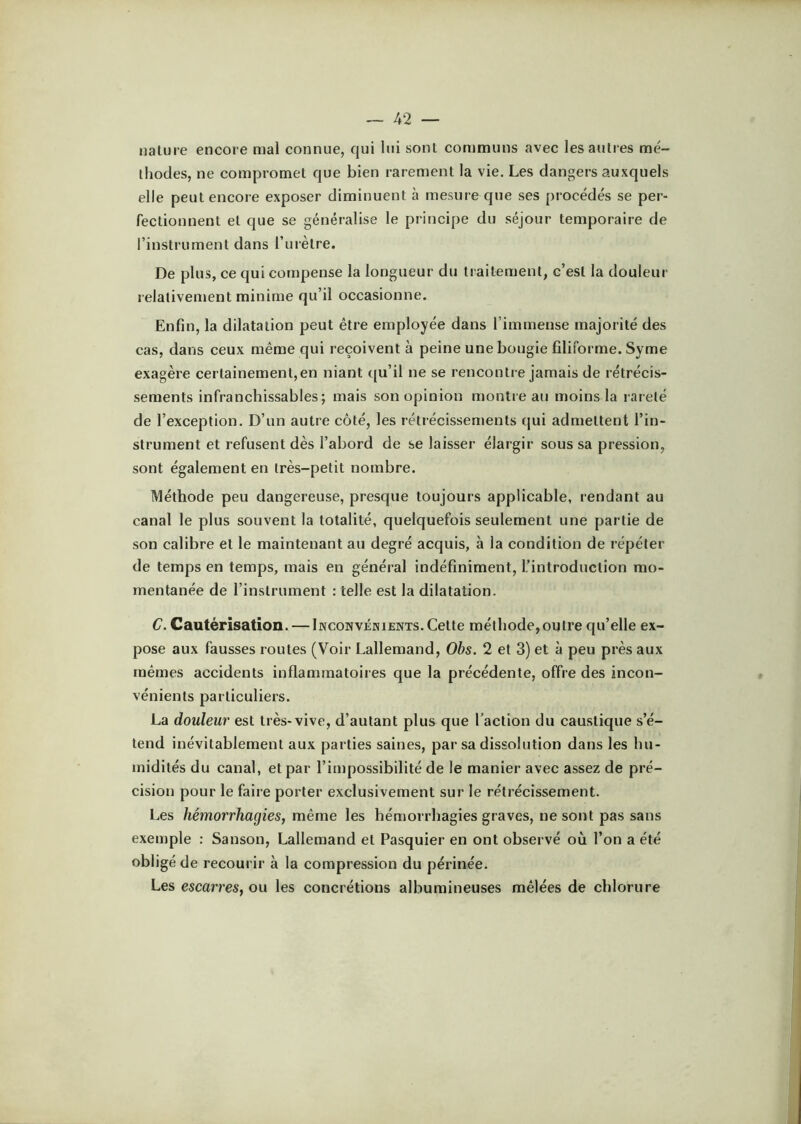 nature encore mal connue, qui lui sont communs avec lesaulies mé- thodes, ne compromet que bien rarement la vie. Les dangers auxquels elle peut encore exposer diminuent à mesure que ses procédés se per- fectionnent et que se généralise le principe du séjour temporaire de l’instrument dans l’urètre. De plus, ce qui compense la longueur du traitement, c’est la douleur relativement minime qu’il occasionne. Enfin, la dilatation peut être employée dans l’immense majorité des cas, dans ceux même qui reçoivent à peine une bougie filiforme. Syme exagère certainement,en niant qu’il ne se rencontre jamais de rétrécis- sements infranchissables; mais son opinion montre an moins la l arelé de l’exception. D’un autre côté, les rétrécissenænts qui admettent l’in- strument et refusent dès l’abord de se laisser élargir sous sa pression, sont également en très-petit nombre. Méthode peu dangereuse, presque toujours applicable, rendant au canal le plus souvent la totalité, quelquefois seulement une partie de son calibre et le maintenant au degré acquis, à la condition de répéter de temps en temps, mais en général indéfiniment, l’introduction mo- mentanée de l’instrument : telle est la dilatation. C. Cautérisation. — Inconvénients.Cette méthode,outre qu’elle ex- pose aux fausses routes (Voir Lallemand, Obs. 2 et 3) et à peu près aux mêmes accidents inflammatoires que la précédente, offre des incon- vénients particuliers. La douleur est très-vive, d’autant plus que l’action du caustique s’é- tend inévitablement aux parties saines, par sa dissolution dans les hu- midités du canal, et par l’impossibilité de le manier avec assez de pré- cision pour le faire porter exclusivement sur le rétrécissement. Les hémorrhagies, même les hémorrhagies graves, ne sont pas sans exemple : Sanson, Lallemand et Pasquier en ont observé où l’on a été obligé de recourir à la compression du périnée. Les escarres, ou les concrétions albumineuses mêlées de chlorure