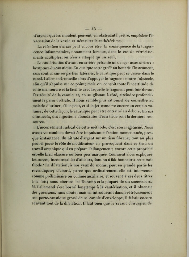 d’argent qui les simulent peuvent, en obstruant l’urètre, erapêclier l’é- vacuation de la vessie et nécessiter le cathétérisme. La rétention d’urine peut encore être la conséquence de la turges- cence inflammatoire, notamment Iors(|ue, dans le cas de rétrécisse- ments multiples, on n’en a attaqué qu’un seul. La cautérisation d’avant en arrière présente un danger assez sérieux : larupture du caustique. En quelque sorte greffé au bout de l’instrument, sans soutien sur ses parties latérales, le caustique peut se casser dans le canal. Lallemand conseille alors d’appuyer le fragment contre l’obstacle, afin qu’il s’épuise sur ce point; mais on conçoit toute l’incertitude de cette manœuvre et la facilité avec laquelle le fragment peut fuir devant l’extrémité de la canule, et, en se glissant à côté, atteindre profondé- ment la paroi urétrale. Il nous semble plus rationnel de conseillre au malade d’uriner, s’il le peut, et si le jet conserve encore un certain vo- lume; de cette façon, le caustique peut être entraîné au dehors. En cas d’insuccès, des injections abondantes d’eau tiède sont la dernière res- source. L'inconvénient radical de cette méthode, c’est son inefficacité. Nous avons vu combien devait être impuissante l’action momentanée, pres- que instantanée, du nitrate d’argent sur un tissu fibreux; tout au plus peut-il jouer le rôle de modificateur en provoquant dans ce tissu un travail organique qui en prépare l’allongement; encore cette propriété est-elle bien obscure ou bien peu marquée. Comment alors expliquer les succès, incontestables d’ailleurs, dont on â fait honneur à cette mé- thode? La dilatation, à nos yeux du moins, peut en grande partie les revendiquer; d’abord, parce que ordinairement elle est intervenue comme préliminaire ou comme auxiliaire, et souvent à ces deux titres à la fois; nous citerons ici Ducamp et la plupart de ses successeurs. M. Lallemand s’est borné longtemps à la cautérisation, et il obtenait des guérisons, sans doute; mais en introduisant dans le rétrécissement son porte-caustique grossi de sa canule d’enveloppe, il faisait encore et avant tout de la dilatation. Il faut bien que le savant chirurgien de