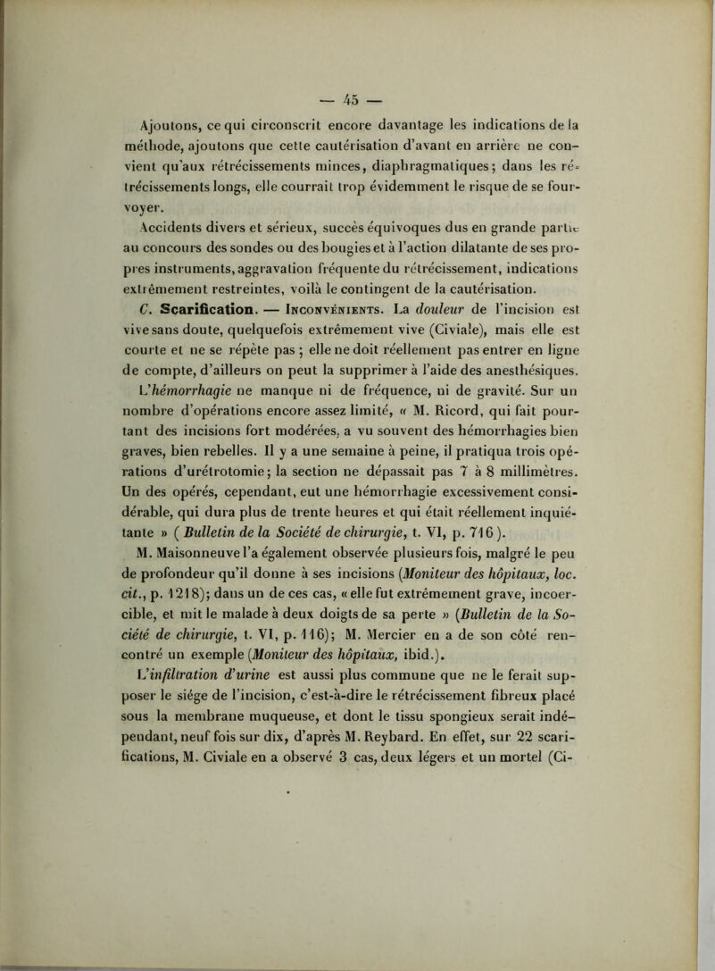 Ajoutons, ce qui circonscrit encore davantage les indications de la méthode, ajoutons que cette cautérisation d’avant en arrière ne con- vient qu’aux rétrécissements minces, diaphragmatiques; dans les ré- trécissements longs, elle courrait trop évidemment le risque de se four- voyer. Accidents divers et sérieux, succès équivoques dus en grande partie au concours des sondes ou des bougies et à l’action dilatante de ses pro- pies instruments, aggravation fréquente du rétrécissement, indications extrêmement restreintes, voilà le contingent de la cautérisation. C. Scarification. — Inconvénients. La douleur de l’incision est vive sans doute, quelquefois extrêmement vive (Civiale), mais elle est courte et ne se répète pas ; elle ne doit réellement pas entrer en ligne de compte, d’ailleurs on peut la supprimera l’aide des anesthésiques. IJhémorrhagie ne manque ni de fréquence, ni de gravité. Sur un nombre d’opérations encore assez limité, « M. Ricord, qui fait pour- tant des incisions fort modérées, a vu souvent des hémorrhagies bien graves, bien rebelles. Il y a une semaine à peine, il pratiqua trois opé- rations d’urétrotomie; la section ne dépassait pas T à 8 millimètres. Un des opérés, cependant, eut une hémorrhagie excessivement consi- dérable, qui dura plus de trente heures et qui était réellement inquié- tante » ( Bulletin de la Société de chirurgie, t. VI, p. 716 ). M. Maisonneuve l’a également observée plusieurs fois, malgré le peu de profondeur qu’il donne à ses incisions [Moniteur des hôpitaux, loc. cit., p. 1218); dans un de ces cas, « elle fut extrêmement grave, incoer- cible, et mit le malade à deux doigts de sa perte « [Bulletin de la So- ciété de chirurgie, t. VI, p. 116); M. Mercier en a de son côté ren- contré un exemple [Moniteur des hôpitaux, ibid.). iJinfillration d'urine est aussi plus commune que ne le ferait sup- poser le siège de l’incision, c’est-à-dire le rétrécissement fibreux placé sous la membrane muqueuse, et dont le tissu spongieux serait indé- pendant, neuf fois sur dix, d’après M. Reybard. En effet, sur 22 scari- fications, M. Civiale en a observé 3 cas, deux légers et un mortel (Ci-