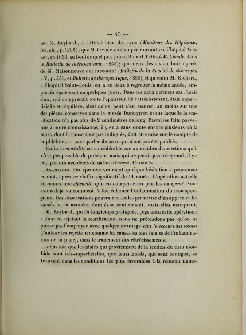— 4T - par M. Keybaid, à l’ilôtel-Dieu de Lyon {Moniteur des Hôpitaux, loc. eit., p.1225) ; cpje M. Civiale en a vu périr un autre à l’iiopital Nec- ker,en 1853, au boutdequelques jours (Rol)ert, LettreàM. Civiale,dans le Bulletin de thérapeutique, 1855); que deux des six ou huit opérés de IM. Maisonneuve ont succombé {Bulletm de la Société de chirurgie, t.V, p. AU], et Bulletin de thérapeutique, ^^h5),elqu'enfin M. Richaru, à l’bôpital Saint-Louis, en a eu deux à regretter la même année, em- portés également en quelques jours. Dans ces deux derniers cas l’inci- sion, qui comprenait toute l’épaisseur du rétrécissement, était supei- ficielle et régulière, ainsi qu’on peut s’en assurer, au moins sur une des pièces, conservée dans le musée Dupuytren et sur laquelle la sca- rification n’a pas plus de 2 centimètres de long. Parmi les faits parve- nus à notre connaissance, il y en a sans doute encore plusieurs où la mort, dont la cause n’est pas indiquée, doit être mise sur le compte de la phlébite, — sans parler de ceux qui n’ont pas été publiés. Enfin la mortalité est considérable sur un nombre d’opérations qu’il n’est pas possible de préciser, mais qui ne paraît pas très-grand; il y a eu, par des accidents de nature diverse, 11 morts. Avantages. On éprouve vraiment quelque hésitation à prononcer ce mot, après ce chiffre significatif de 11 moi ts. L’opération a-t-elle au moins une efficacité qui en compense un peu les dangers? Nous avons déjà vu comment l’a fait échouer l’inflammation du tissu spon- gieux. Des observations pourraient seules permettre d’en apprécier les succès et la manière dont ils se soutiennent, mais elles manquent. M. Reybard, qui l’a longtemps pratiquée, juge ainsi cette opération : « Tout en rejetant la scarification, nous ne prétendons pas qu’on ne puisse pas l’employer avec quelque avantage sans le secours des sondes (l’auteur les rejette ici comme les causes les plus fatales de l’inflamma- tion de la plaie), dans le traitement des rétrécissements. a On sait que les plaies qui proviennent de la section du tissu mor- bide sont très-superficielles, que leurs bords, qui sont contigus, se trouvent dans les conditions les plus favorables à la réunion immé-