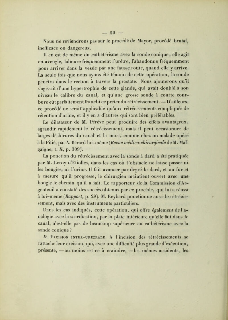 Nous ne reviendrons pas sur le procédé de Mayor, procédé brutal,, inefficace ou dangereux. Il en est de même du cathétérisme avec la sonde conique; elle agit en aveugle, laboure fréquemment l’urètre, l’abandonne fréquemment pour arriver dans la vessie par une fausse route, quand elle y arrive. La seule fois que nous ayons été témoin de cette opération, la sonde pénétra dans le rectum à travers la prostate. Nous ajouterons qu’il s’agissait d’une hypertrophie de cette glande,^ qui avait doublé à son niveau le calibre du canal, et qu’une grosse sonde à courte cour- bure eût parfaitement franchi ce prétendu rétrécissement. —D’ailleurs, ce procédé ne serait applicable qu’aux rétrécissements compliqués de rétention d’urine, et il y en a d’autres qui sont bien préférables. Le dilatateur de M. Pérève peut produire des effets avantageux, agrandir rapidement le rétrécissement, mais il peut occasionner de larges déchirures du canal et la mort, comme chez un malade opéré à la Pitié, par A. Bérard lui-même {Revue médico-chirurgicale de M. Mal- gaigne, t. X, p. 309). La ponction du rétrécissement avec la sonde à dard a été pratiquée par M. Leroy d’Étiolles, dans les cas où l’obstacle ne laisse passer ni les bougies, ni l’urine. Il fait avancer par degré le dard, et au fur et à mesure qu’il progresse, le chirurgien maintient ouvert avec une bougie le chemin qu’il a fait. Le rapporteur de la Commission d’Ar- genteuil a constaté des succès obtenus par ce procédé, qui lui a réussi à lui-même (iîopporC p. 28). M. Reybard ponctionne aussi le rétrécis- sement, mais avec des instruments particuliers. Dans les cas indiqués, cette opération, qui offre également de l’a- nalogie avec la scarification, par la plaie intérieure qu’elle fait dans le canal, n’est-elle pas de beaucoup supérieure au cathétérisme avec la sonde conique ? D. Excision intra-ürétrale. A l’incision des rétrécissements se rattache leur excision, qui, avec une difficulté plus grande d’exécution, présente, —au moins est-ce à craindre, — les mêmes accidents, les^