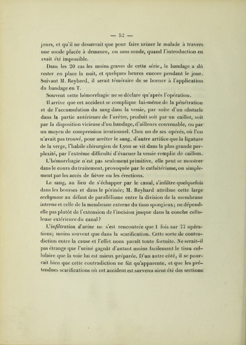 jours, et qu’il ne desserrait que pour faire uriner le malade à travers une sonde placée à demeure, ou sans sonde, quand l’introduction en avait été impossible. Dans les 20 cas les moins graves de cette série, le bandage a dû lester en place la nuit, et quelques lieures encore pendant le jour. Suivant M. Reybard, il serait téméraire de se borner à l’application du bandage en T. Souvent cette hémorrhagie ne se déclare qu’après l’opération. Il arrive que cet accident se complique lui-même de la pénétration et de l’accumulation du sang dans la vessie, par suite d’un obstacle dans la partie antérieure de l’urètre, produit soit par un caillot, soit par la disposition vicieuse d’un bandage, d’ailleurs convenable, ou par un moyen de compression irrationnel. Chez un de ses opérés, où l’on n’avait pas trouvé, pour arrêter le sang, d’autre artifice que la ligature de la verge, l’habile chirurgien de Lyon se vit dans la plus grande per- plexité, par l’extrême difficulté d’évacuer la vessie remplie de caillots. L’hémorrhagie n’est pas seulement primitive, elle peut se montrer dans le cours du traitement, provoquée par le cathétérisme, ou simple- ment par les accès de fièvre ou les érections. Le sang, au lieu de s’échapper par le canal, s’infiltre quelquefois dans les bourses et dans le périnée; M. Reybard attribue cette large ecchy^nose au défaut de parallélisme entre la division de la membrane interne et celle de la membrane externe du tissu spongieux ; ne dépend- elle pas plutôt de l’extension de l’incision jusque dans la couche cellu- leuse extérieure du canal? Vinfiltration d’urine ne s’est rencontrée que 1 fois sur 77 opéra- tions; moins souvent que dans la scarification. Cette sorte de contra- diction entre la cause et l’effet nous paraît toute fortuite. !\e serait-il pas étrange que furinê gagnât d’autant moins facilement le tissu cel- lulaire que la voie lui est mieux préparée. D’un autre côté, il se pour- rait bien que cette contradiction ne fût qu’apparente, et que les pré- tendues scarifications où cet accident est survenu aient été des sections