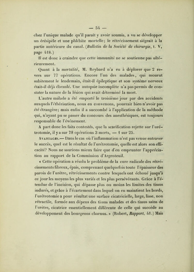 chez l’unique malade qu’il paraît y avoir soumis, a vu se développer un érésipèle et une phlébite mortelle; le rétrécissement siégeait à la partie antérieure du canal. (Bulletin de la Société de chirurgie, t. V, page 418.) Il est donc à craindre que cette immunité ne se soutienne pas ulté- rieurement. Quant à la mortalité, M. Reybard n’a eu à déplorer que 2 re- vers sur 77 opérations. Encore l’un des malades, qui mourut subitement le lendemain, était-il épileptique et son système nerveux était-il déjà ébranlé. Une autopsie incomplète n’a pas permis de con- stater la nature de la lésion qui avait déterminé la mort. L’autre malade a été emporté le troisième jour par des accidents auxquels l’éthérisation, nous en convenons, pourrait bien n’avoir pas été étrangère; mais enfin il a succombé à l’application de la méthode qui, n’ayant pu se passer du concours des anesthésiques, est toujours responsable de l’événement. A part donc les faits contestés, que la scarification rejette sur l’uré- trotomie, il y a sur 78 opérations 3 morts, — 1 sur 25. Avantages.— Dans le cas où l’inflammation n’est pas venue entraver le succès, quel est le résultat de l’urétrotomie, quelle est alors son effi- cacité? Nous ne saurions mieux faire que d’en emprunter l’apprécia- tion au rapport de la Commission d’Argenteuil. e Cette opération a résolu le problème de la cure radicale des rétré- cissements fibreux, épais, comprenant quelquefois toute l’épaisseur des parois de l’urètre, rétrécissements contre lesquels ont échoué jusqu’à ce jour les moyens les plus variés et les plus persévérants. Grâce à l’é- tendue de l’incision, qui dépasse plus ou moins les limites des tissus indurés, et grâce à l’écartement dans lequel on en maintient les bords, l’urétrotomie a pour résultat une surface cicatricielle, large, lisse, non rétractile, formée aux dépens des tissus malades et des tissus sains de l’urètre, cicatrice essentiellement différente de celle qui succède au développement des bourgeons charnus. » (Robert, Rapport, 41.) Mais