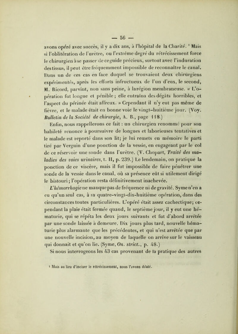 avons opéré avec succès, il y a dix ans, à riiôpilal de la Charité. ' Mais si l’oblitération de l’urètre, ou l’extrême degré du rétrécissement force le chirurgien à se passer de ceguide précieux, surtout avec l’induration des tissus, il peut être fréquemment impossible de reconnaître le canal. Dans un de ces cas en face duquel se trouvaient deux chirurgiens expérimentés, après les efforts infructueux de l’un d’eux, le second, M. Ricord, parvint, non sans peine, à la région membraneuse. « L’o- pération fut longue et pénible; elle entraîna des dégâts horribles, et l’aspect du périnée était affreux. » Cependant il n’y eut pas même de fièvre, et le malade était en bonne voie le vingt-huitième jour. (Voy. Bulletin de la Société de chirurgie, A. B., page 118.) Enfin, nous rappellerons ce fait : un chirurgien renommé pour son habileté renonce à poursuivre de longues et laborieuses tentatives et le malade est reporté dans son lit; je lui remets en mémoire le parti tiré par Verguin d’une ponction de la vessie, en engageant par le col de ce réservoir une sonde dans l’urètre. (V. Chopart, Traité des ma- ladies des voies urinaires, t. II, p. 239.) Le lendemain, on pratique la ponction de ce viscère, mais il fut impossible de faire pénétrer une sonde de la vessie dans le canal, où sa présence eût si utilement dirigé le bistouri; l’opération resta définitivement inachevée. Lhémorrhagiene manque pas de fréquence ni de gravité. Symen’en a eu qu’un seul cas, à sa quatre-vingt-dix-huitième opération, dans des circonstances toutes particulières. L’opéré était assez cachectique; ce- pendant la plaie était fermée quand, le septième jour, il y eut une hé- maturie, qui se répéta les deux jours suivants et fut d’abord arrêtée par une sonde laissée à demeure. Dix jours plus tard, nouvelle héma- turie plus alarmante cjue les précédentes, et qui n’est arrêtée que par une nouvelle incision, au moyen de laquelle on arrive sur le vaisseau qui donnait et qu’on lie. (Syme, On. strict., p. 48.) Si nous interrogeons les 43 cas provenant de la pratique des autres » Mais au lieu d’inciser le rétrécissement, nous l’avons dilaté.