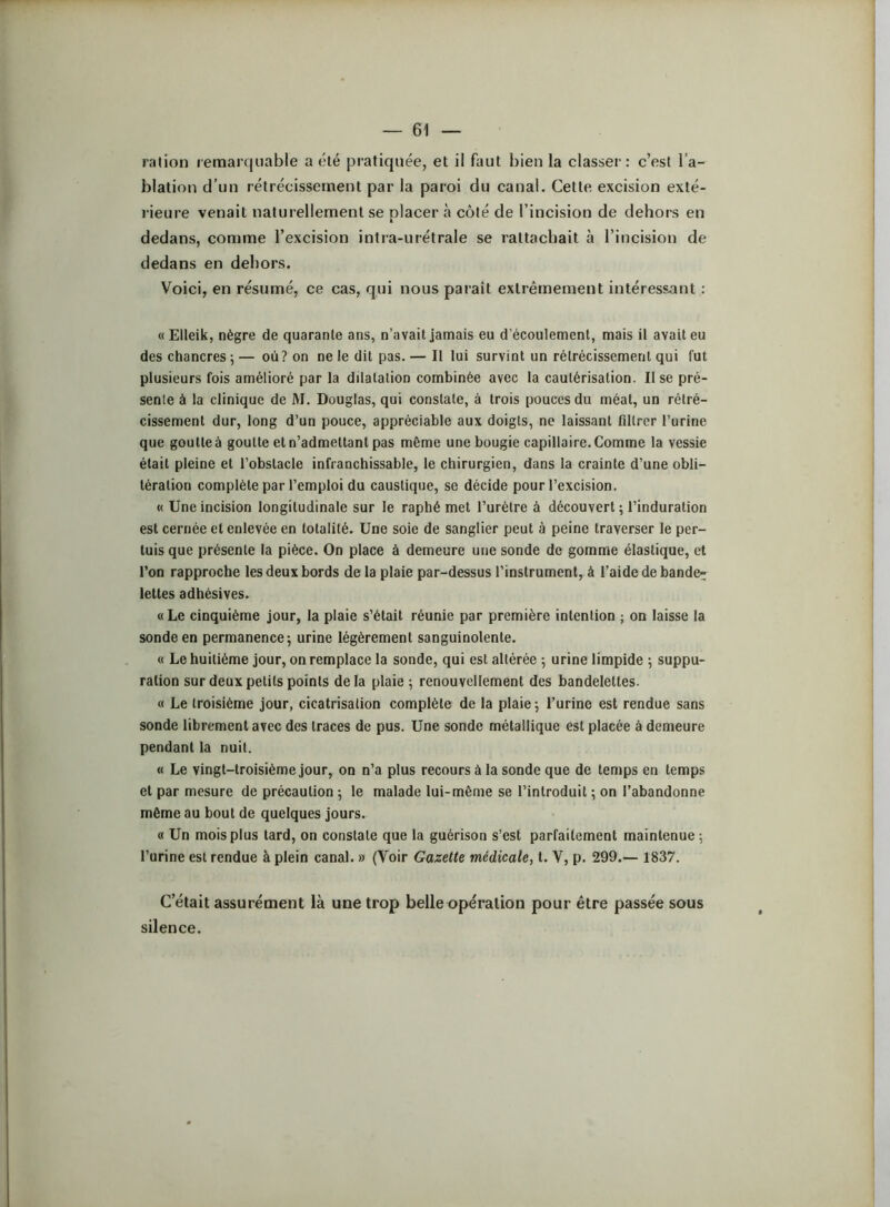 blation d’un rétrécissement par la paroi du canal. Cette excision exté- l ieure venait naturellement se placer à côté de l’incision de dehors en dedans, comme l’excision intra-urétrale se rattachait à l’incision de dedans en dehors. Voici, en résumé, ce cas, qui nous paraît extrêmement intéressant : « Elleik, nègre de quarante ans, n’avait Jamais eu d’écoulement, mais il avait eu des chancres ; — où? on ne le dit pas. — Il lui survint un rétrécissement qui fut plusieurs fois amélioré par la dilatation combinée avec la cautérisation. Il se pré- sente à la clinique de M. Douglas, qui constate, à trois pouces du méat, un rétré- cissement dur, long d’un pouce, appréciable aux doigts, ne laissant filtrer l’urine que goutte à goutte et n’admettant pas même une bougie capillaire. Comme la vessie était pleine et l’obstacle infranchissable, le chirurgien, dans la crainte d’une obli- tération complète par l’emploi du caustique, se décide pour l’excision. « Une incision longitudinale sur le raphé met l’urètre à découvert ; l’induration est cernée et enlevée en totalité. Une soie de sanglier peut à peine traverser le per- luis que présente la pièce. On place à demeure une sonde de gomme élastique, et l’on rapproche les deux bords de la plaie par-dessus l’instrument, à l’aide de bande- lettes adhésives. «Le cinquième jour, la plaie s’était réunie par première intention ; on laisse la sonde en permanence; urine légèrement sanguinolente. « Le huitième jour, on remplace la sonde, qui est altérée ; urine limpide ; suppu- ration sur deux petits points delà plaie ; renouvellement des bandelettes. « Le troisième jour, cicatrisation complète de la plaie ; l’urine est rendue sans sonde librement avec des traces de pus. Une sonde métallique est placée à demeure pendant la nuit. « Le vingt-troisième jour, on n’a plus recours à la sonde que de temps en temps et par mesure de précaution ; le malade lui-même se l’introduit ; on l’abandonne môme au bout de quelques jours. « Un mois plus lard, on constate que la guérison s’est parfaitement maintenue ; l’urine est rendue à plein canal. » (Voir Gazette médicale, t. V, p. 299.— 1837. C’était assurément là une trop belle opération pour être passée sous silence.