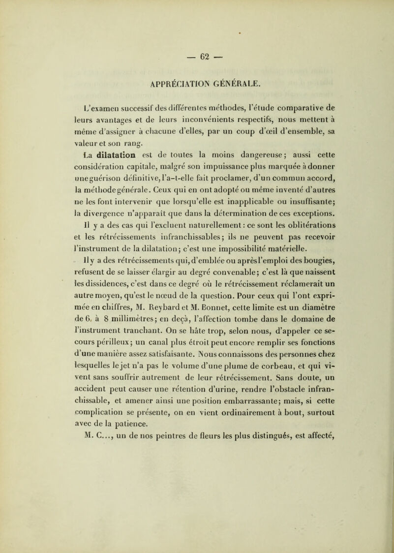 APPRÉCIATION GÉNÉRALE. L’examen successif des différentes méthodes, l’étude comparative de leurs avantages et de leurs inconvénients respectifs, nous mettent à même d’assigner à chacune d’elles, par un coup d’œil d’ensemble, sa valeur et son rang. La dilatation est de toutes la moins dangereuse ; aussi cette considération capitale, malgré son impuissance plus marquée à donner uneguérison définitive, l’a-t-elle fait proclamer, d’un commun accord, la méthode générale. Ceux qui en ont adopté ou même inventé d’autres ne les font intervenir que lorsqu’elle est inapplicable ou insuffisante; la divergence n’apparaît que dans la détermination de ces exceptions. Il y a des cas qui l’excluent naturellement: ce sont les oblitérations et les rétrécissements infranchissables; ils ne peuvent pas recevoir l’instrument de la dilatation; c’est une impossibilité matérielle. Il y a des rétrécissements qui, d’emblée ou après l’emploi des bougies, refusent de se laisser élargir au degré convenable; c’est là que naissent les dissidences, c’est dans ce degré où le rétrécissement réclamerait un autre moyen, qu’est le nœud de la question. Pour ceux qui l’ont expri- mée en chiffres, M. Reybard et M. Bonnet, cette limite est un diamètre de 6, à 8 millimètres; en deçà, l’affection tombe dans le domaine de l’instrument tranchant. On se hâte trop, selon nous, d’appeler ce se- cours périlleux ; un canal plus étroit peut encore remplir ses fonctions d’une manière assez satisfaisante. Nous connaissons des personnes chez lesquelles le jet n’a pas le volume d’une plume de corbeau, et qui vi- vent sans souffrir autrement de leur rétrécissement. Sans doute, un accident peut causer une rétention d’urine, rendre l’obstacle infran- chissable, et amener ainsi une position embarrassante; mais, si cette complication se présente, on en vient ordinairement à bout, surtout avec de la patience. M. G..., un de nos peintres de fleurs les plus distingués, est affecté.